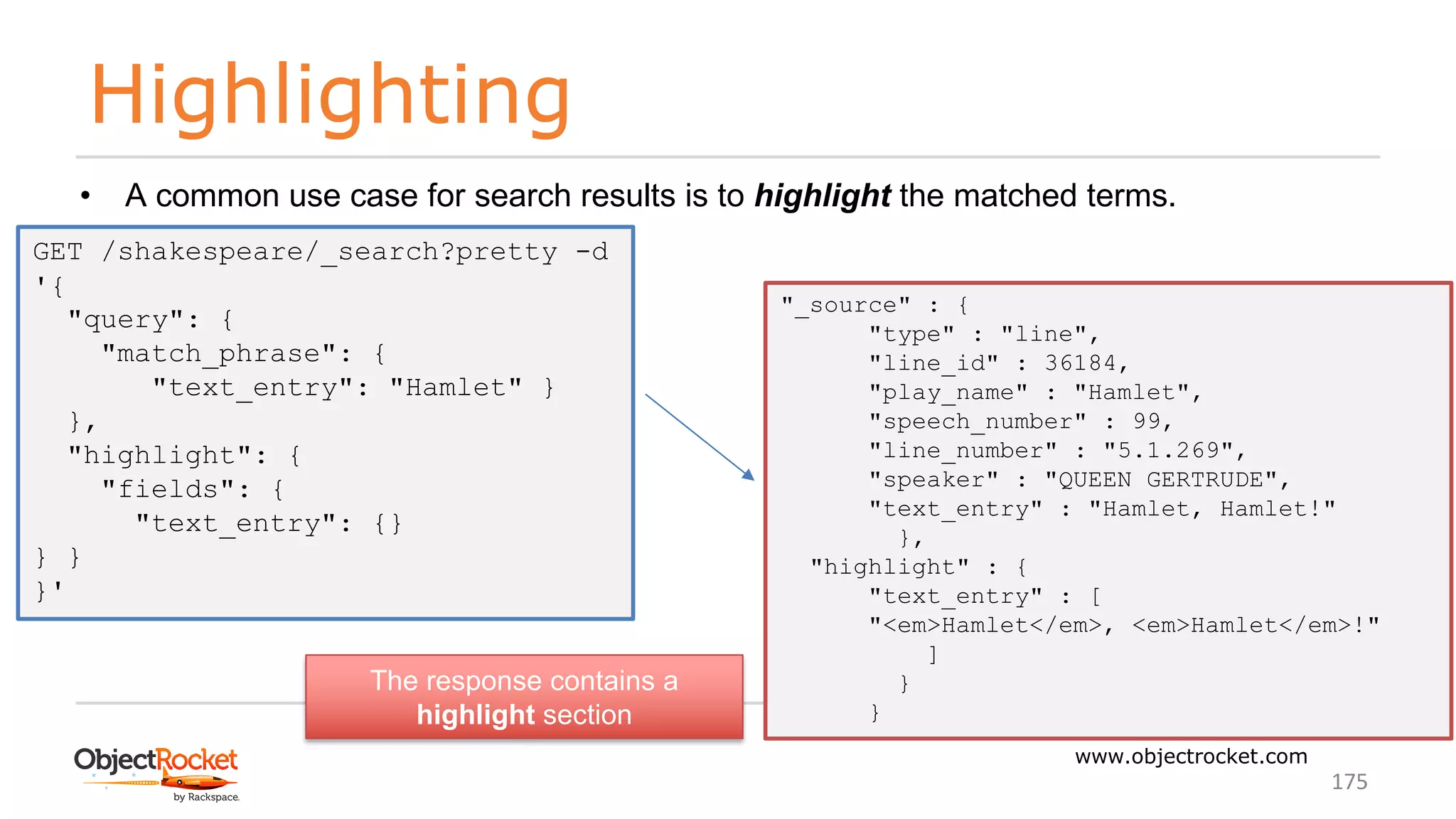 Highlighting
www.objectrocket.com
175
• A common use case for search results is to highlight the matched terms.
GET /shakespeare/_search?pretty -d
'{
"query": {
"match_phrase": {
"text_entry": "Hamlet" }
},
"highlight": {
"fields": {
"text_entry": {}
} }
}'
"_source" : {
"type" : "line",
"line_id" : 36184,
"play_name" : "Hamlet",
"speech_number" : 99,
"line_number" : "5.1.269",
"speaker" : "QUEEN GERTRUDE",
"text_entry" : "Hamlet, Hamlet!"
},
"highlight" : {
"text_entry" : [
"<em>Hamlet</em>, <em>Hamlet</em>!"
]
}
}
The response contains a
highlight section
 