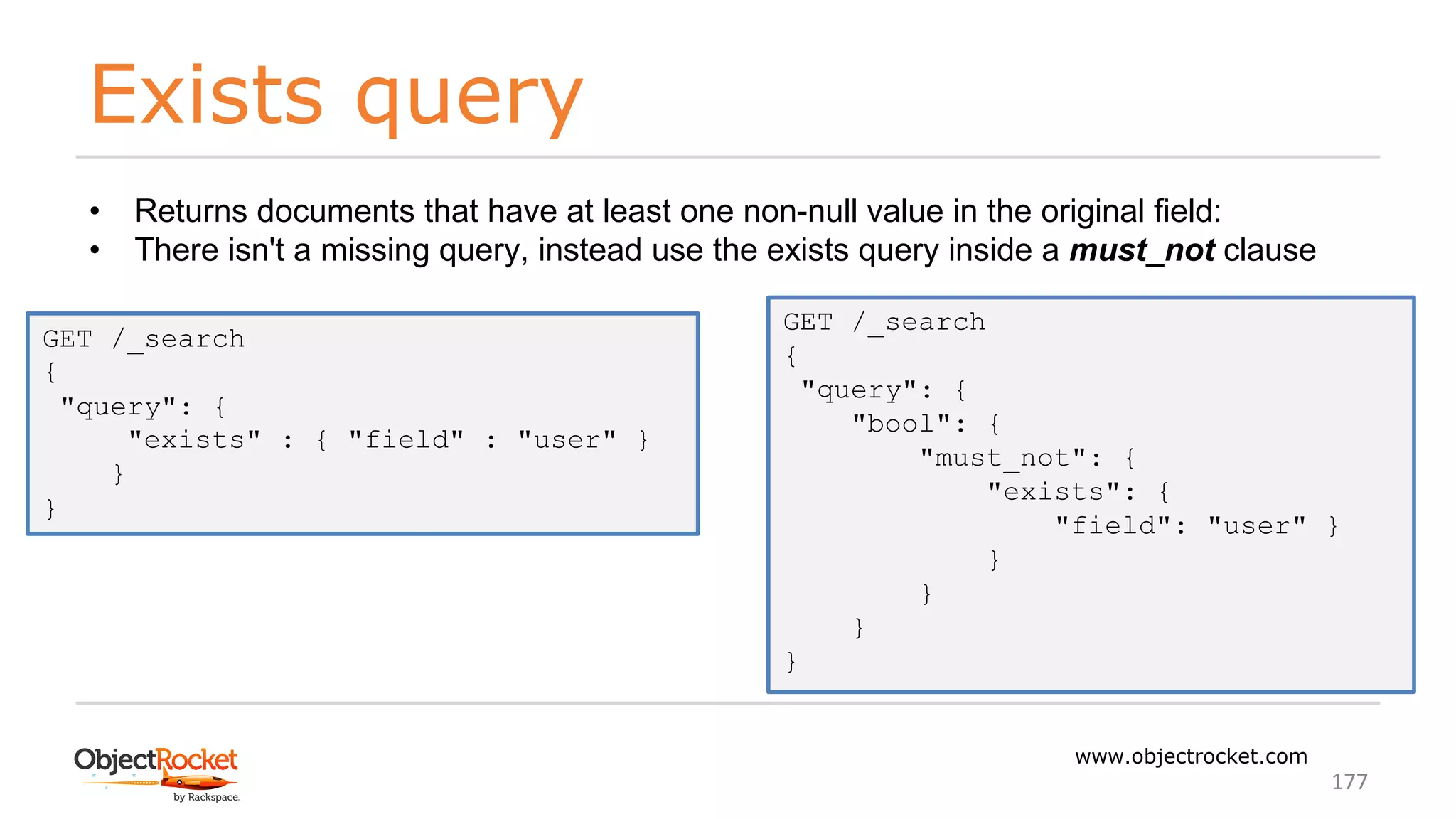 Exists query
www.objectrocket.com
177
• Returns documents that have at least one non-null value in the original field:
• There isn't a missing query, instead use the exists query inside a must_not clause
GET /_search
{
"query": {
"exists" : { "field" : "user" }
}
}
GET /_search
{
"query": {
"bool": {
"must_not": {
"exists": {
"field": "user" }
}
}
}
}
 