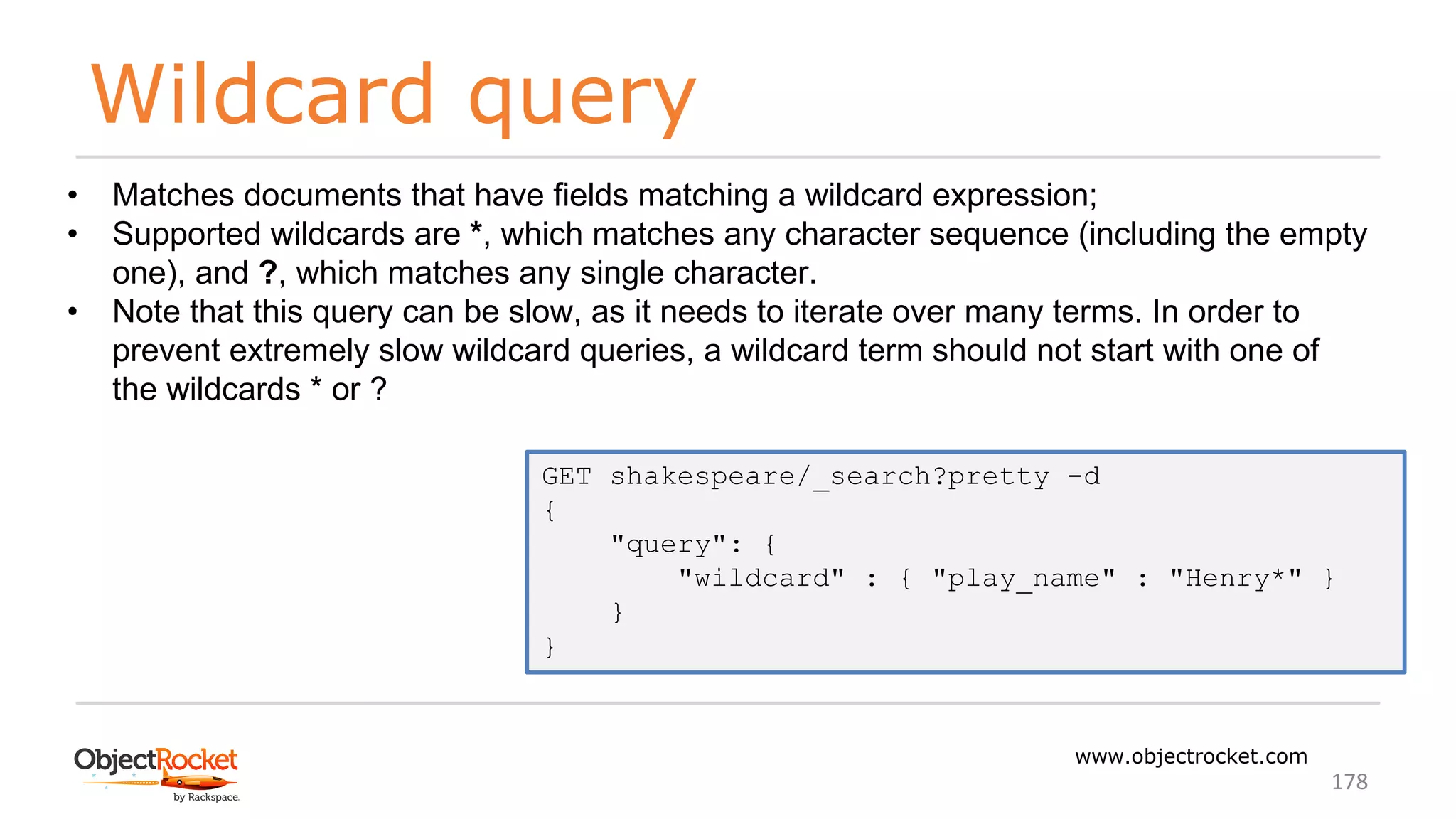 Wildcard query
www.objectrocket.com
178
• Matches documents that have fields matching a wildcard expression;
• Supported wildcards are *, which matches any character sequence (including the empty
one), and ?, which matches any single character.
• Note that this query can be slow, as it needs to iterate over many terms. In order to
prevent extremely slow wildcard queries, a wildcard term should not start with one of
the wildcards * or ?
GET shakespeare/_search?pretty -d
{
"query": {
"wildcard" : { "play_name" : "Henry*" }
}
}
 