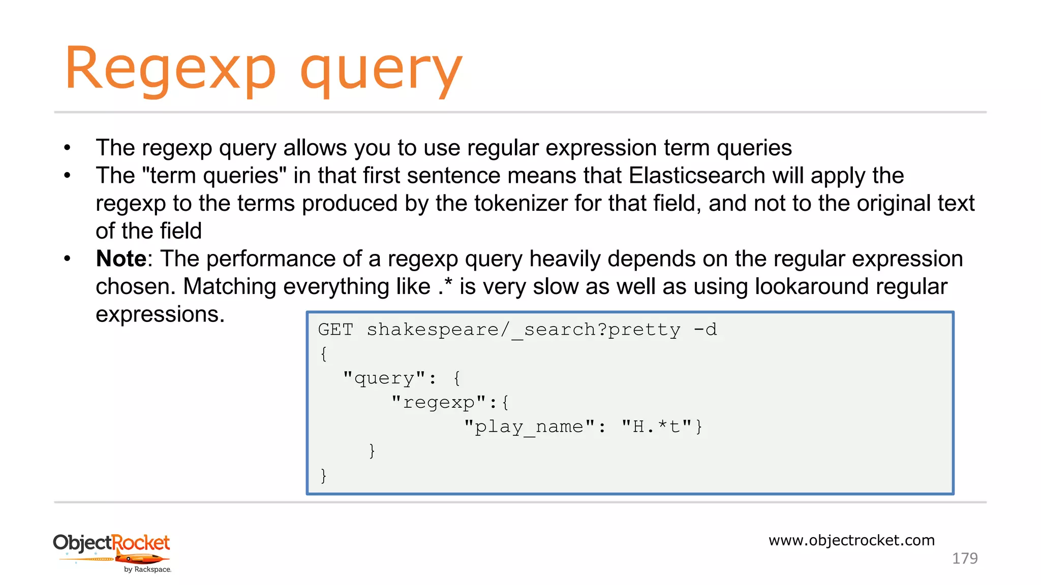 Regexp query
www.objectrocket.com
179
• The regexp query allows you to use regular expression term queries
• The "term queries" in that first sentence means that Elasticsearch will apply the
regexp to the terms produced by the tokenizer for that field, and not to the original text
of the field
• Note: The performance of a regexp query heavily depends on the regular expression
chosen. Matching everything like .* is very slow as well as using lookaround regular
expressions.
GET shakespeare/_search?pretty -d
{
"query": {
"regexp":{
"play_name": "H.*t"}
}
}
 