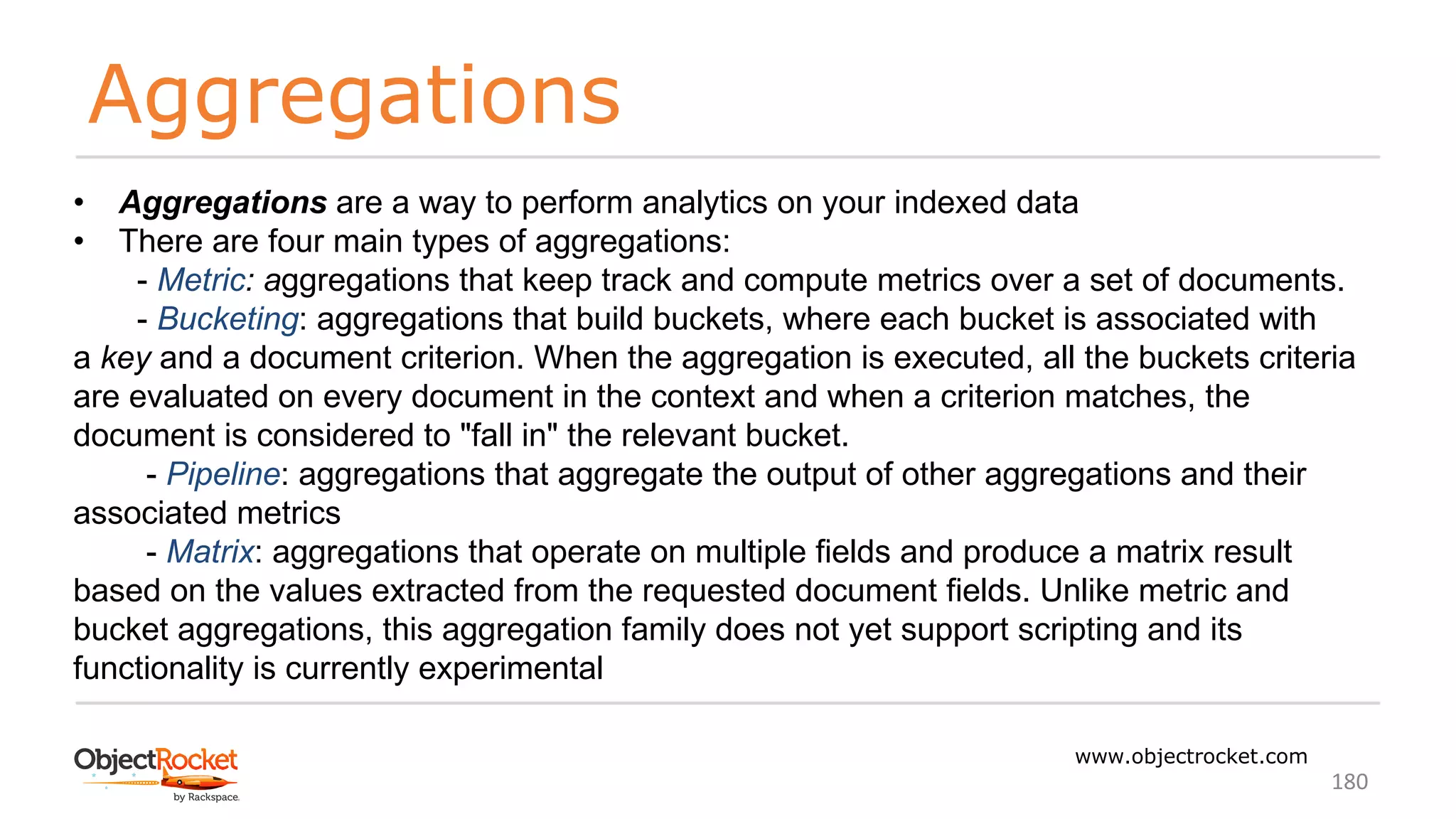 Aggregations
www.objectrocket.com
180
• Aggregations are a way to perform analytics on your indexed data
• There are four main types of aggregations:
- Metric: aggregations that keep track and compute metrics over a set of documents.
- Bucketing: aggregations that build buckets, where each bucket is associated with
a key and a document criterion. When the aggregation is executed, all the buckets criteria
are evaluated on every document in the context and when a criterion matches, the
document is considered to "fall in" the relevant bucket.
- Pipeline: aggregations that aggregate the output of other aggregations and their
associated metrics
- Matrix: aggregations that operate on multiple fields and produce a matrix result
based on the values extracted from the requested document fields. Unlike metric and
bucket aggregations, this aggregation family does not yet support scripting and its
functionality is currently experimental
 