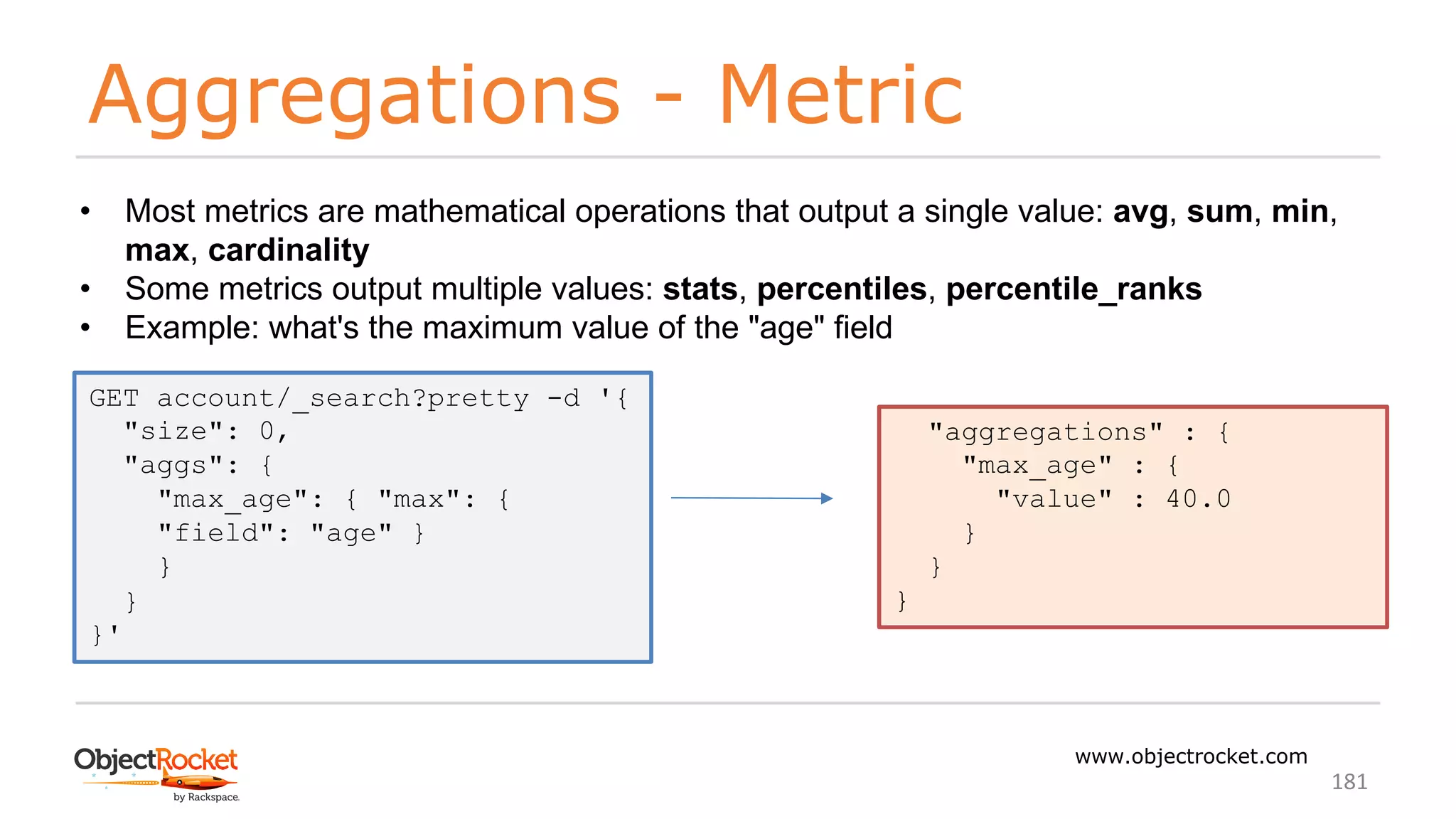 Aggregations - Metric
www.objectrocket.com
181
• Most metrics are mathematical operations that output a single value: avg, sum, min,
max, cardinality
• Some metrics output multiple values: stats, percentiles, percentile_ranks
• Example: what's the maximum value of the "age" field
GET account/_search?pretty -d '{
"size": 0,
"aggs": {
"max_age": { "max": {
"field": "age" }
}
}
}'
"aggregations" : {
"max_age" : {
"value" : 40.0
}
}
}
 