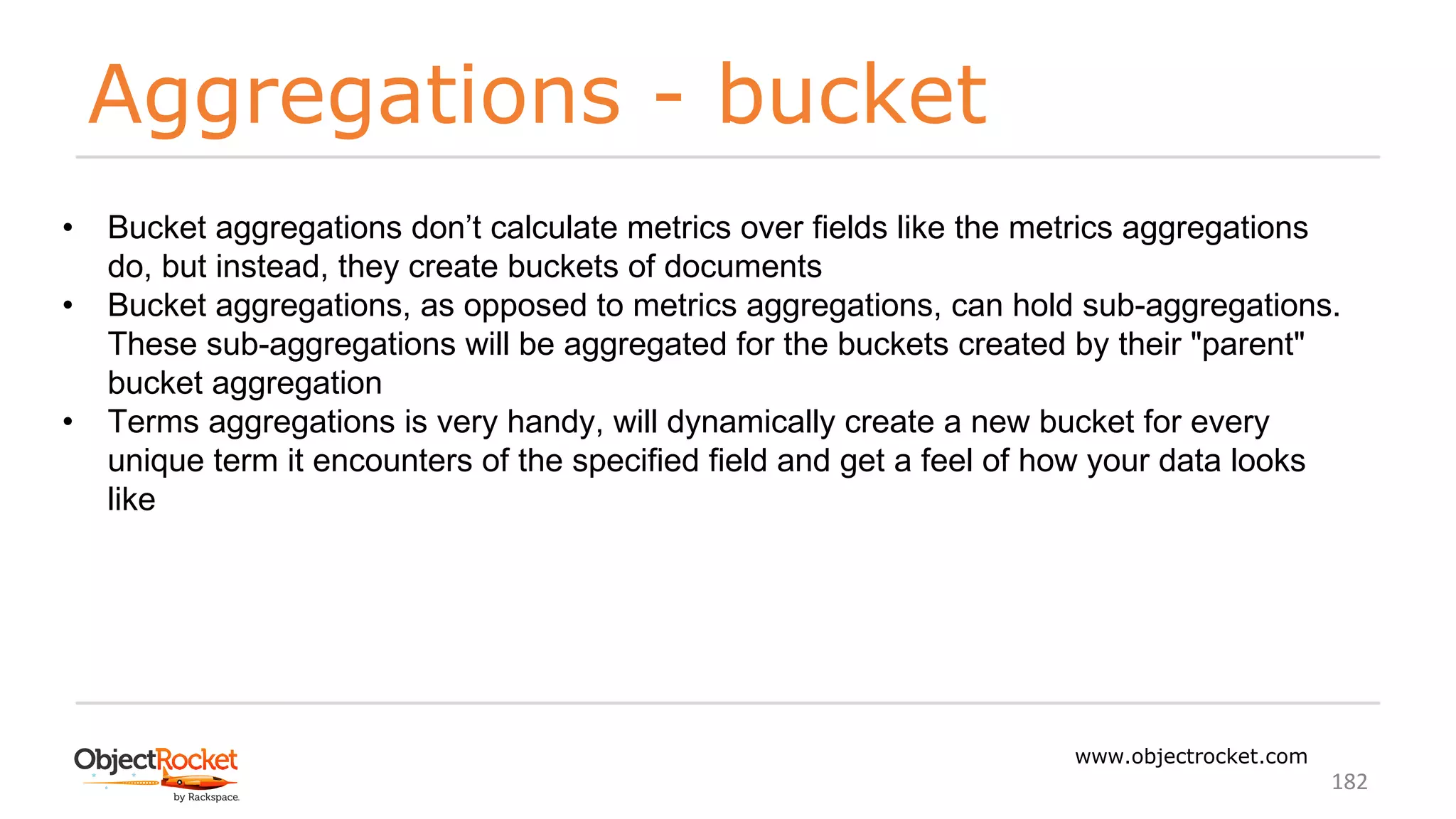 Aggregations - bucket
www.objectrocket.com
182
• Bucket aggregations don’t calculate metrics over fields like the metrics aggregations
do, but instead, they create buckets of documents
• Bucket aggregations, as opposed to metrics aggregations, can hold sub-aggregations.
These sub-aggregations will be aggregated for the buckets created by their "parent"
bucket aggregation
• Terms aggregations is very handy, will dynamically create a new bucket for every
unique term it encounters of the specified field and get a feel of how your data looks
like
 