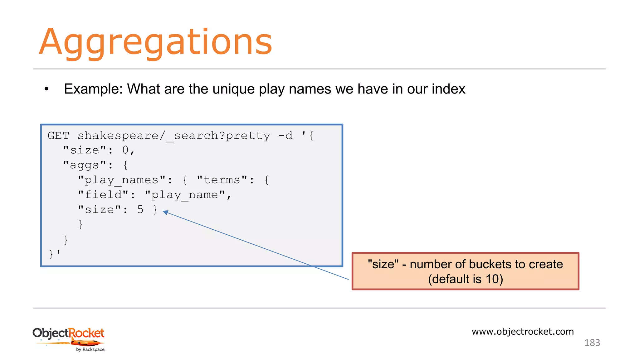 Aggregations
www.objectrocket.com
183
GET shakespeare/_search?pretty -d '{
"size": 0,
"aggs": {
"play_names": { "terms": {
"field": "play_name",
"size": 5 }
}
}
}'
• Example: What are the unique play names we have in our index
"size" - number of buckets to create
(default is 10)
 