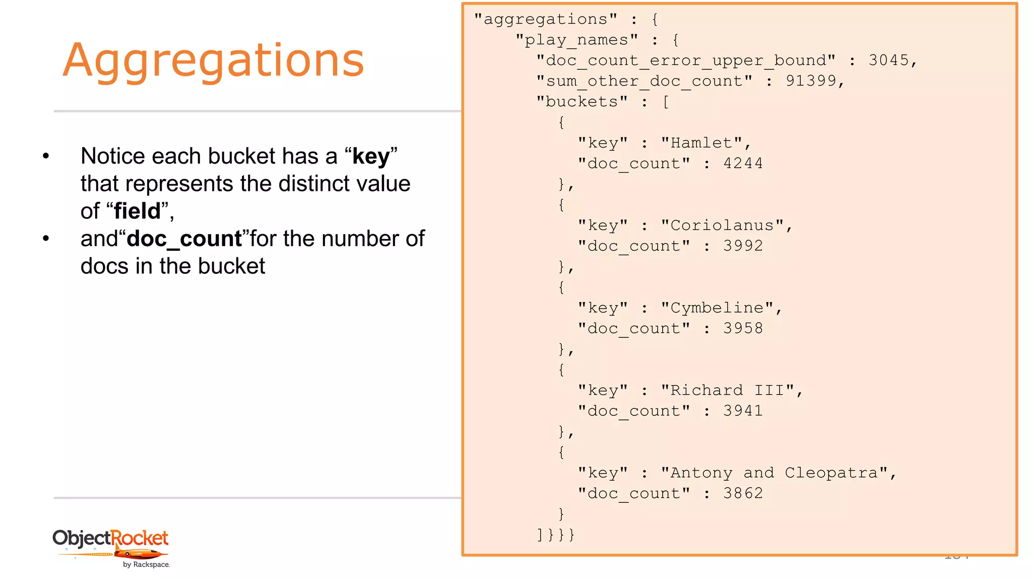 Aggregations
www.objectrocket.com
184
"aggregations" : {
"play_names" : {
"doc_count_error_upper_bound" : 3045,
"sum_other_doc_count" : 91399,
"buckets" : [
{
"key" : "Hamlet",
"doc_count" : 4244
},
{
"key" : "Coriolanus",
"doc_count" : 3992
},
{
"key" : "Cymbeline",
"doc_count" : 3958
},
{
"key" : "Richard III",
"doc_count" : 3941
},
{
"key" : "Antony and Cleopatra",
"doc_count" : 3862
}
]}}}
• Notice each bucket has a “key”
that represents the distinct value
of “field”,
• and“doc_count”for the number of
docs in the bucket
 