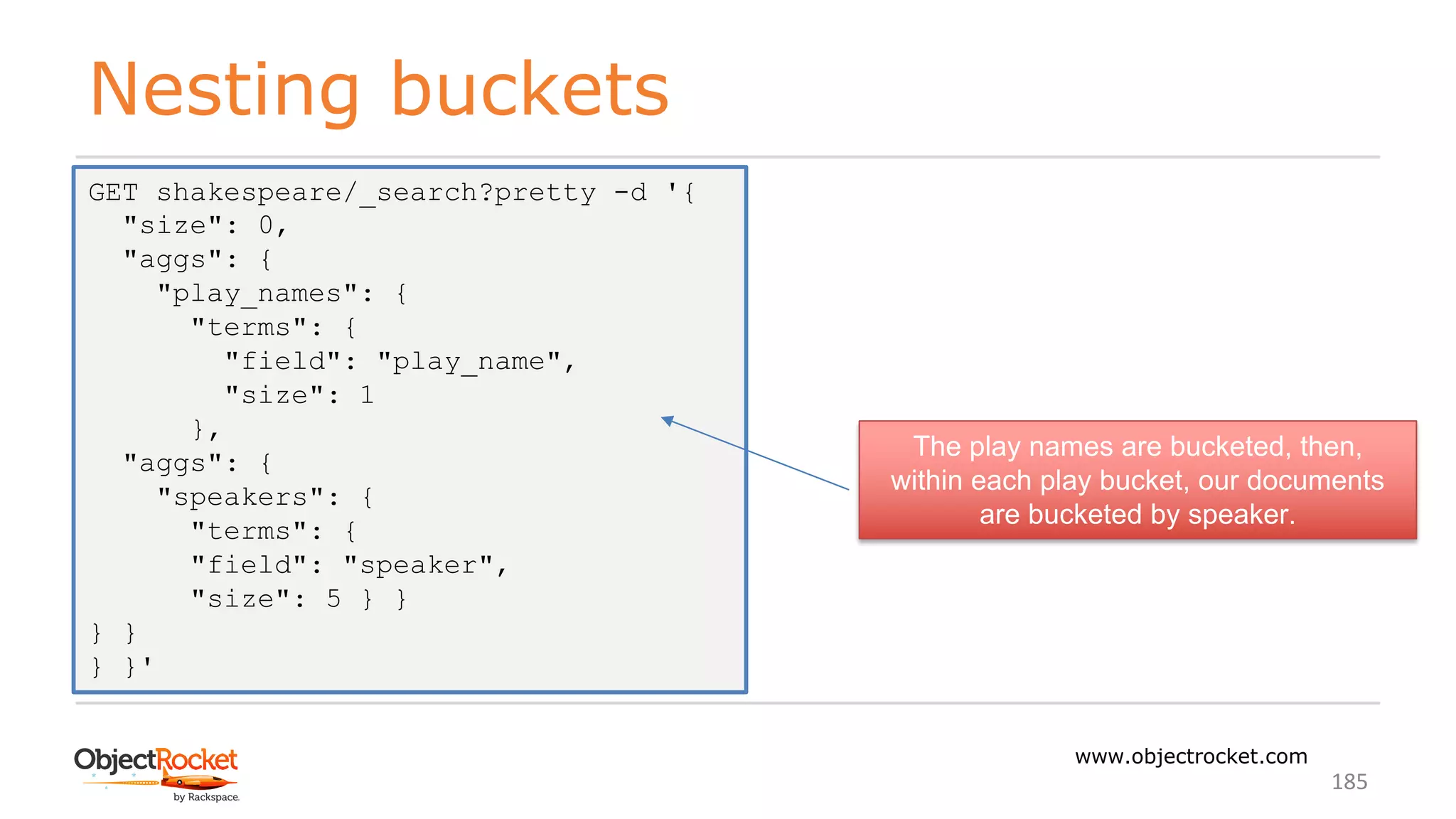 Nesting buckets
www.objectrocket.com
185
GET shakespeare/_search?pretty -d '{
"size": 0,
"aggs": {
"play_names": {
"terms": {
"field": "play_name",
"size": 1
},
"aggs": {
"speakers": {
"terms": {
"field": "speaker",
"size": 5 } }
} }
} }'
The play names are bucketed, then,
within each play bucket, our documents
are bucketed by speaker.
 