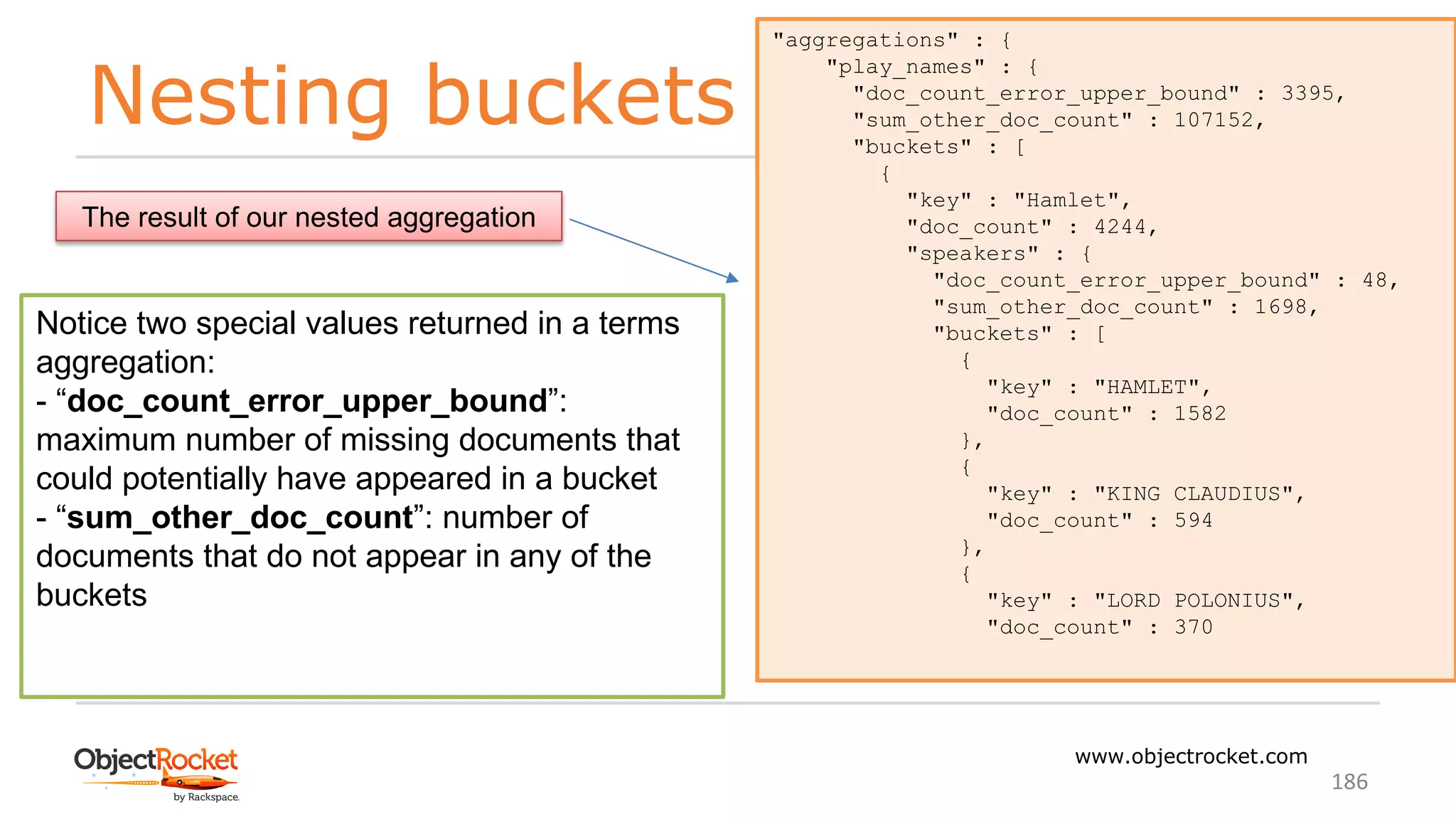 Nesting buckets
www.objectrocket.com
186
"aggregations" : {
"play_names" : {
"doc_count_error_upper_bound" : 3395,
"sum_other_doc_count" : 107152,
"buckets" : [
{
"key" : "Hamlet",
"doc_count" : 4244,
"speakers" : {
"doc_count_error_upper_bound" : 48,
"sum_other_doc_count" : 1698,
"buckets" : [
{
"key" : "HAMLET",
"doc_count" : 1582
},
{
"key" : "KING CLAUDIUS",
"doc_count" : 594
},
{
"key" : "LORD POLONIUS",
"doc_count" : 370
The result of our nested aggregation
Notice two special values returned in a terms
aggregation:
- “doc_count_error_upper_bound”:
maximum number of missing documents that
could potentially have appeared in a bucket
- “sum_other_doc_count”: number of
documents that do not appear in any of the
buckets
 