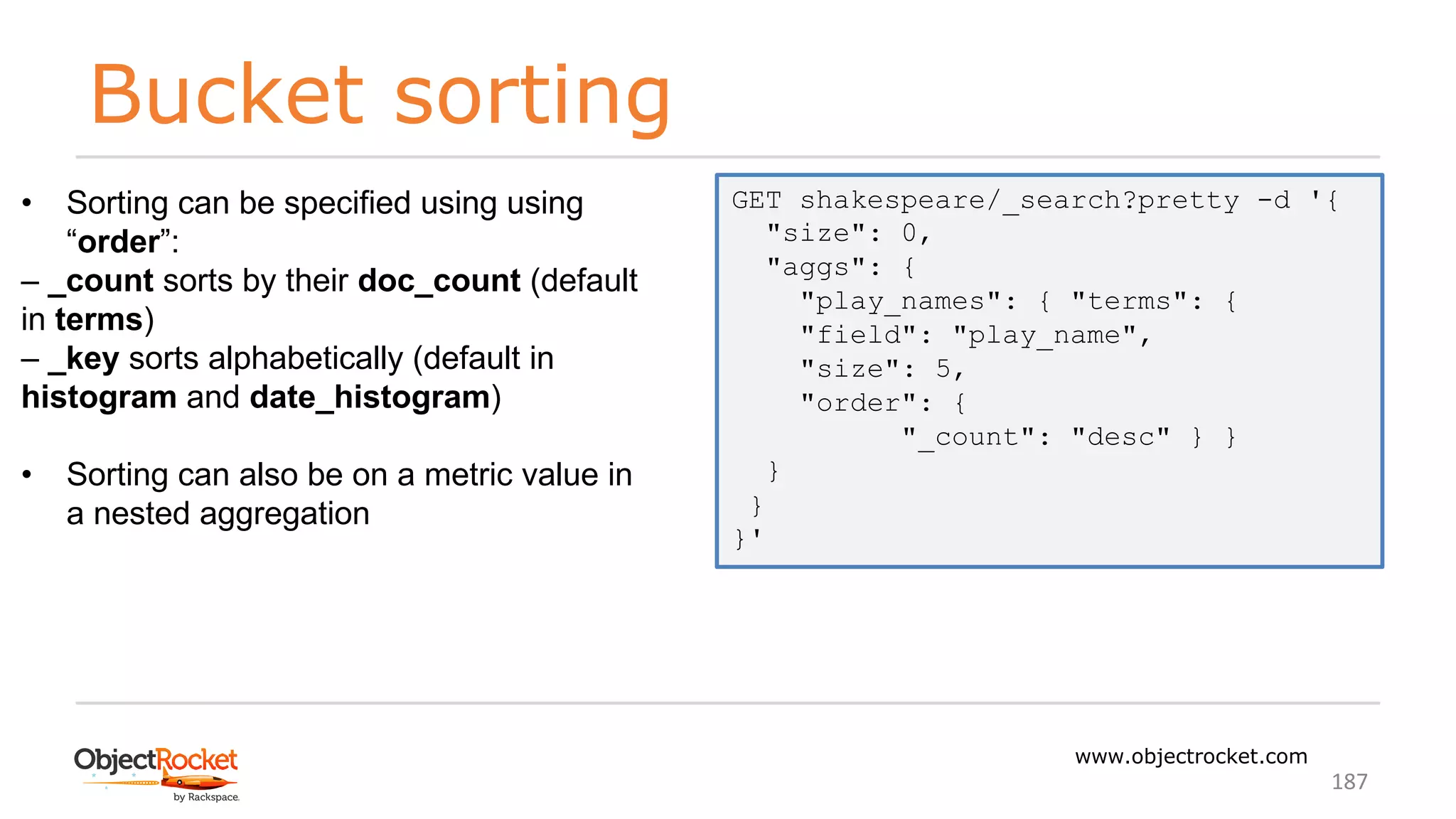 Bucket sorting
www.objectrocket.com
187
• Sorting can be specified using using
“order”:
‒ _count sorts by their doc_count (default
in terms)
‒ _key sorts alphabetically (default in
histogram and date_histogram)
• Sorting can also be on a metric value in
a nested aggregation
GET shakespeare/_search?pretty -d '{
"size": 0,
"aggs": {
"play_names": { "terms": {
"field": "play_name",
"size": 5,
"order": {
"_count": "desc" } }
}
}
}'
 