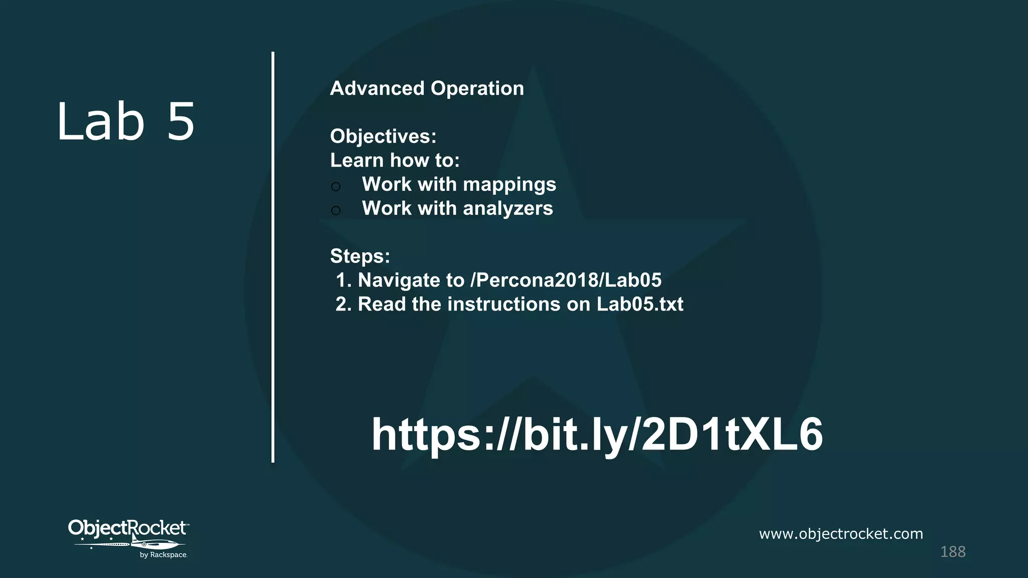 www.objectrocket.com
188
Lab 5
Advanced Operation
Objectives:
Learn how to:
o Work with mappings
o Work with analyzers
Steps:
1. Navigate to /Percona2018/Lab05
2. Read the instructions on Lab05.txt
https://bit.ly/2D1tXL6
 
