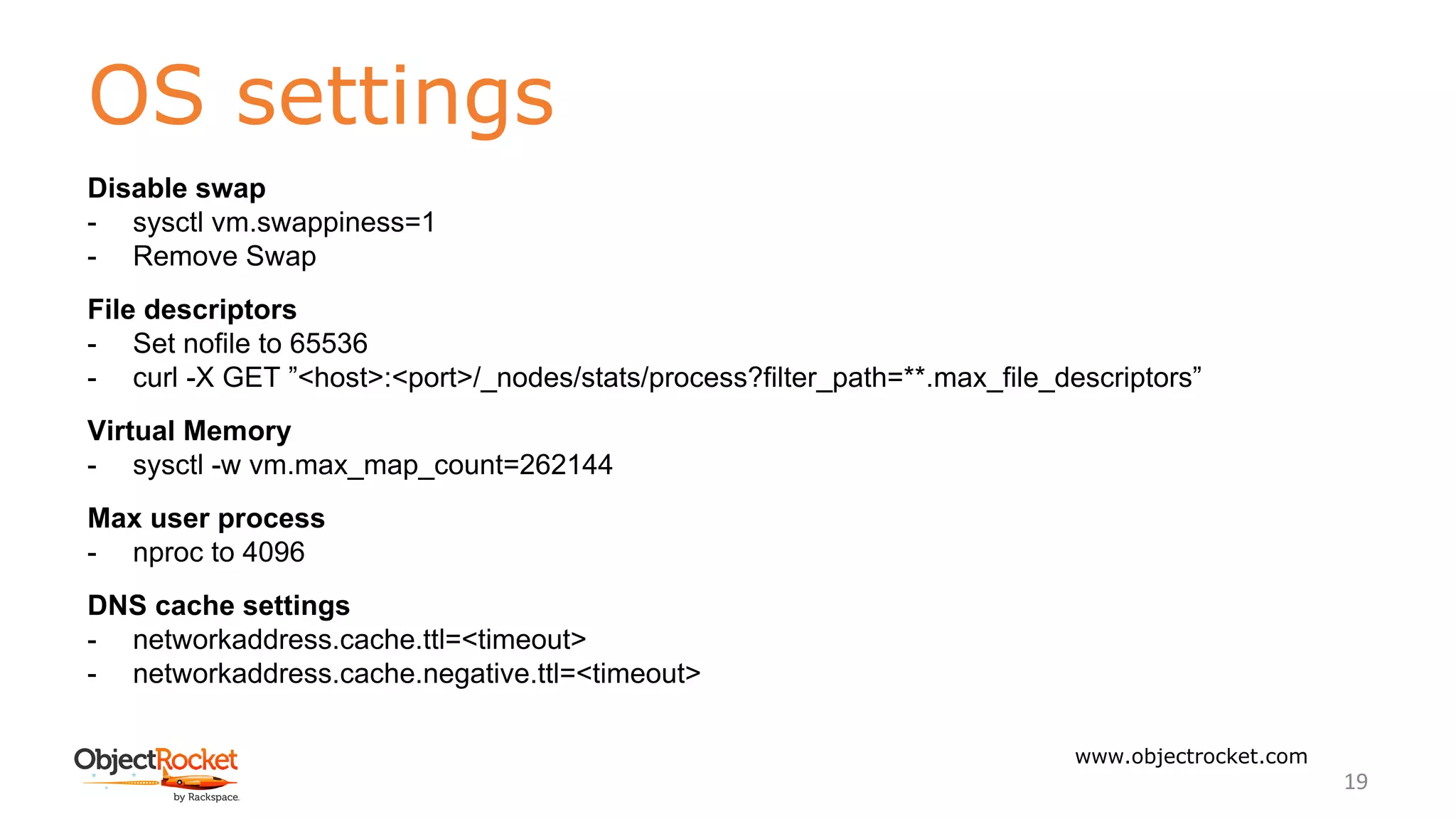OS settings
www.objectrocket.com
19
Disable swap
- sysctl vm.swappiness=1
- Remove Swap
File descriptors
- Set nofile to 65536
- curl -X GET ”<host>:<port>/_nodes/stats/process?filter_path=**.max_file_descriptors”
Virtual Memory
- sysctl -w vm.max_map_count=262144
Max user process
- nproc to 4096
DNS cache settings
- networkaddress.cache.ttl=<timeout>
- networkaddress.cache.negative.ttl=<timeout>
 