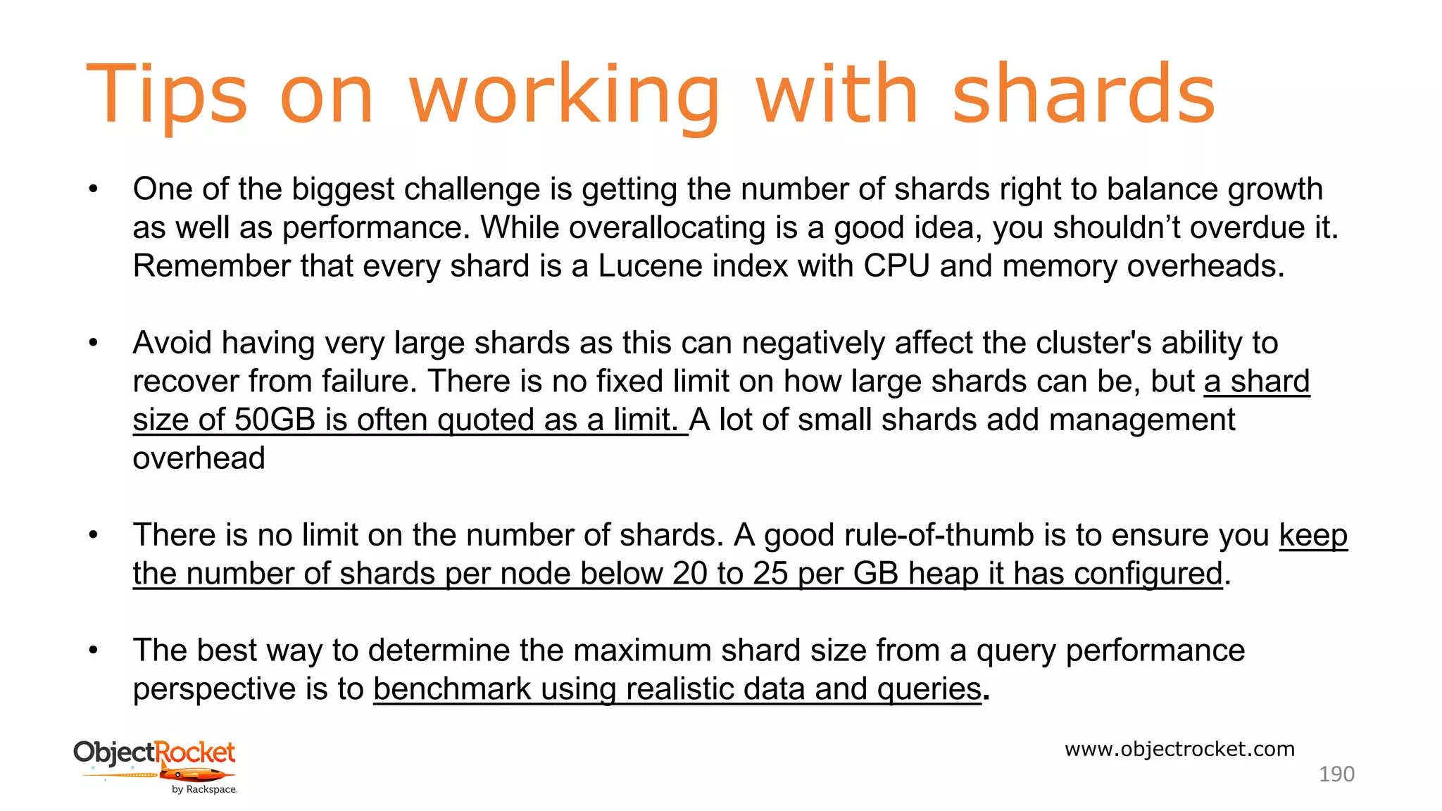 Tips on working with shards
www.objectrocket.com
190
• One of the biggest challenge is getting the number of shards right to balance growth
as well as performance. While overallocating is a good idea, you shouldn’t overdue it.
Remember that every shard is a Lucene index with CPU and memory overheads.
• Avoid having very large shards as this can negatively affect the cluster's ability to
recover from failure. There is no fixed limit on how large shards can be, but a shard
size of 50GB is often quoted as a limit. A lot of small shards add management
overhead
• There is no limit on the number of shards. A good rule-of-thumb is to ensure you keep
the number of shards per node below 20 to 25 per GB heap it has configured.
• The best way to determine the maximum shard size from a query performance
perspective is to benchmark using realistic data and queries.
 