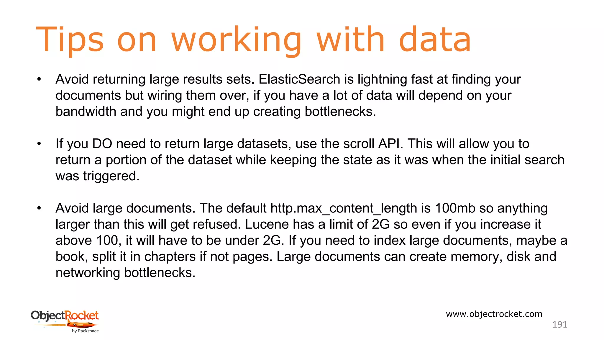 Tips on working with data
www.objectrocket.com
191
• Avoid returning large results sets. ElasticSearch is lightning fast at finding your
documents but wiring them over, if you have a lot of data will depend on your
bandwidth and you might end up creating bottlenecks.
• If you DO need to return large datasets, use the scroll API. This will allow you to
return a portion of the dataset while keeping the state as it was when the initial search
was triggered.
• Avoid large documents. The default http.max_content_length is 100mb so anything
larger than this will get refused. Lucene has a limit of 2G so even if you increase it
above 100, it will have to be under 2G. If you need to index large documents, maybe a
book, split it in chapters if not pages. Large documents can create memory, disk and
networking bottlenecks.
 