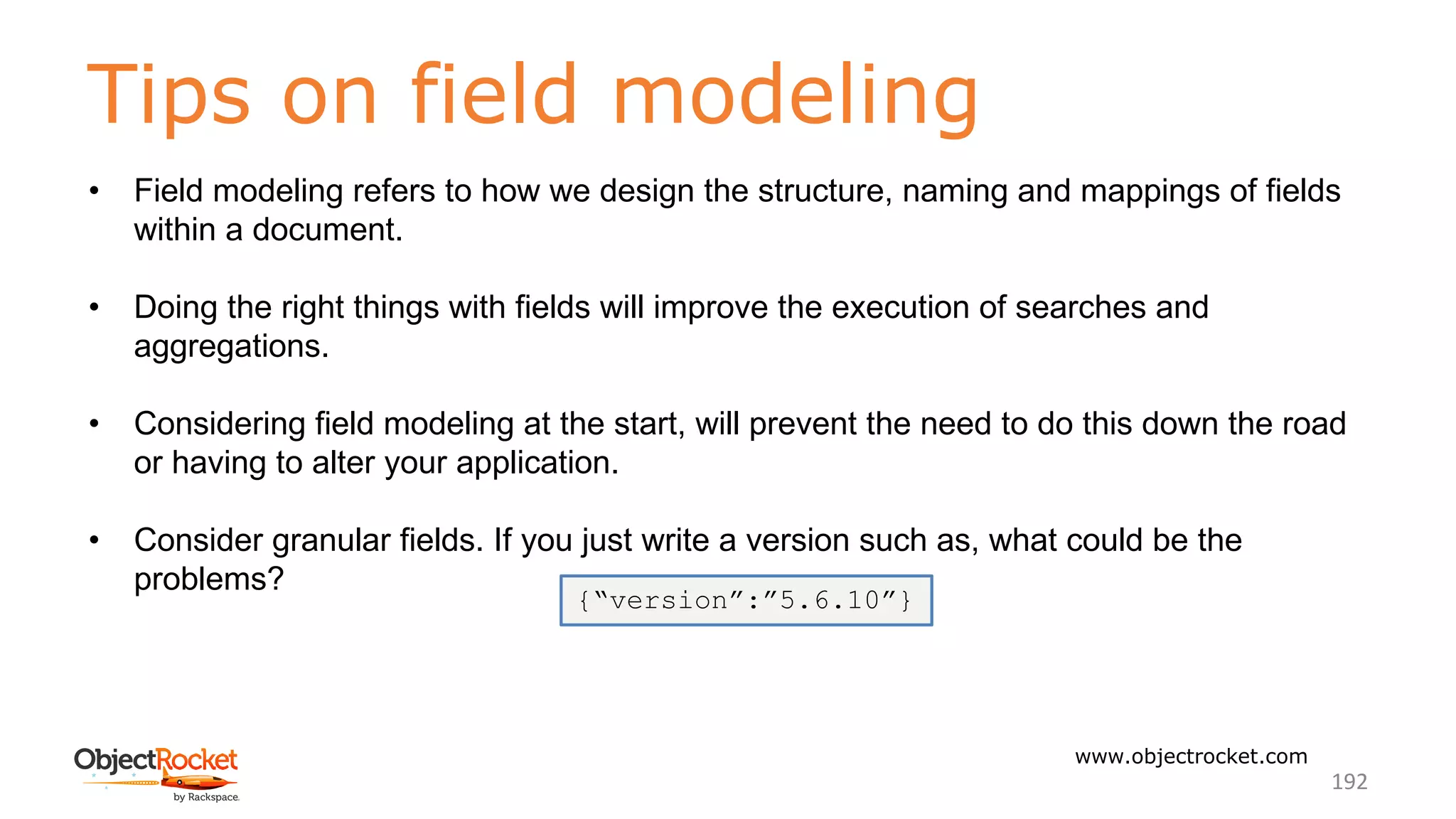 Tips on field modeling
www.objectrocket.com
192
• Field modeling refers to how we design the structure, naming and mappings of fields
within a document.
• Doing the right things with fields will improve the execution of searches and
aggregations.
• Considering field modeling at the start, will prevent the need to do this down the road
or having to alter your application.
• Consider granular fields. If you just write a version such as, what could be the
problems?
{“version”:”5.6.10”}
 