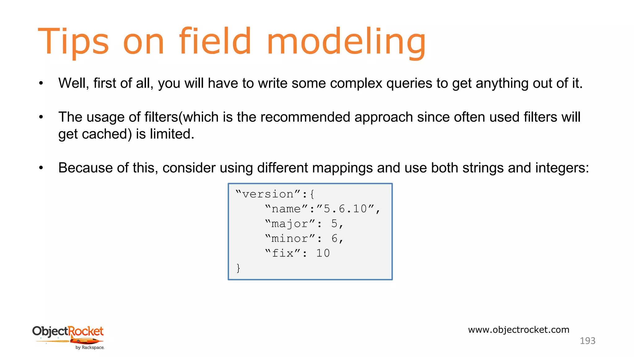 Tips on field modeling
www.objectrocket.com
193
• Well, first of all, you will have to write some complex queries to get anything out of it.
• The usage of filters(which is the recommended approach since often used filters will
get cached) is limited.
• Because of this, consider using different mappings and use both strings and integers:
“version”:{
“name”:”5.6.10”,
“major”: 5,
“minor”: 6,
“fix”: 10
}
 