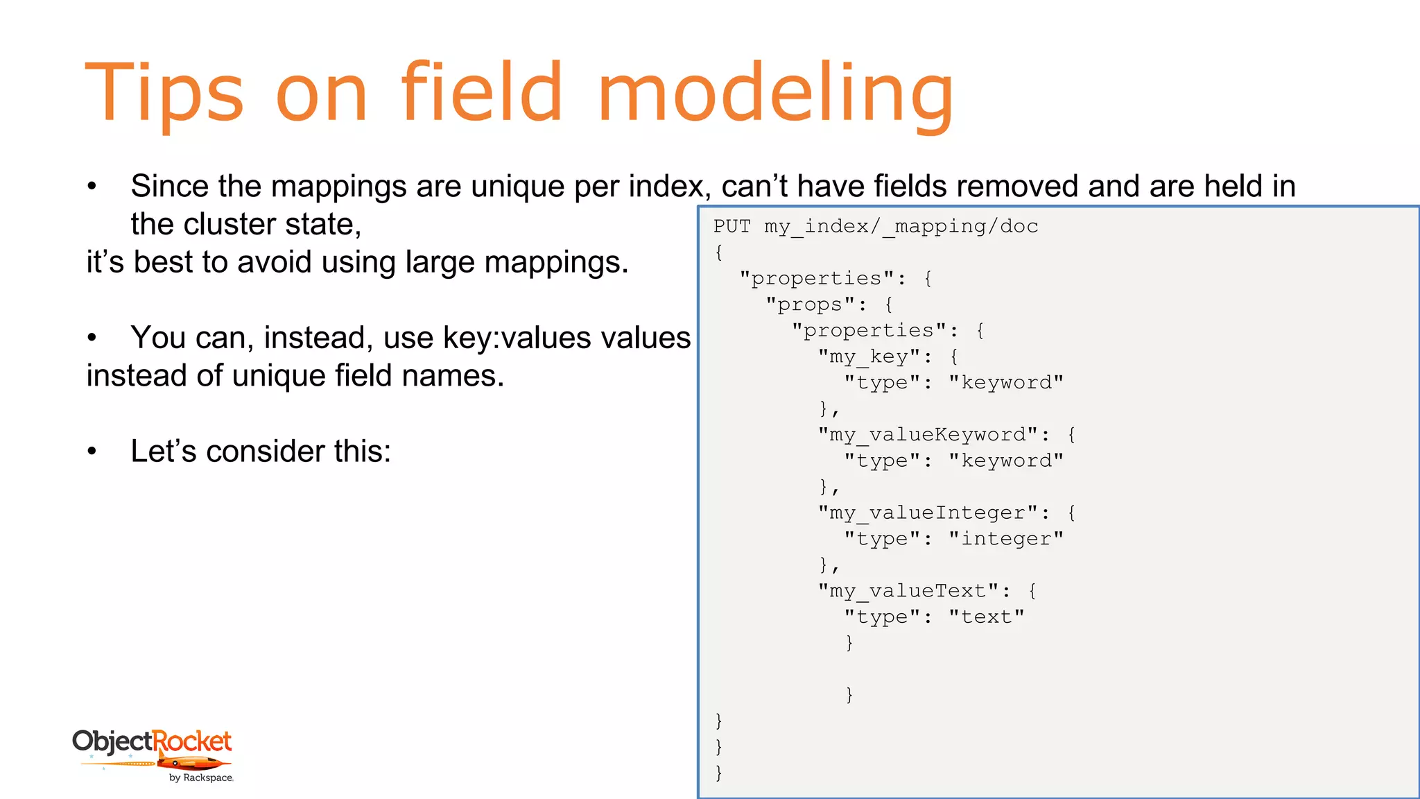 Tips on field modeling
www.objectrocket.com
194
• Since the mappings are unique per index, can’t have fields removed and are held in
the cluster state,
it’s best to avoid using large mappings.
• You can, instead, use key:values values
instead of unique field names.
• Let’s consider this:
PUT my_index/_mapping/doc
{
"properties": {
"props": {
"properties": {
"my_key": {
"type": "keyword"
},
"my_valueKeyword": {
"type": "keyword"
},
"my_valueInteger": {
"type": "integer"
},
"my_valueText": {
"type": "text"
}
}
}
}
}
 