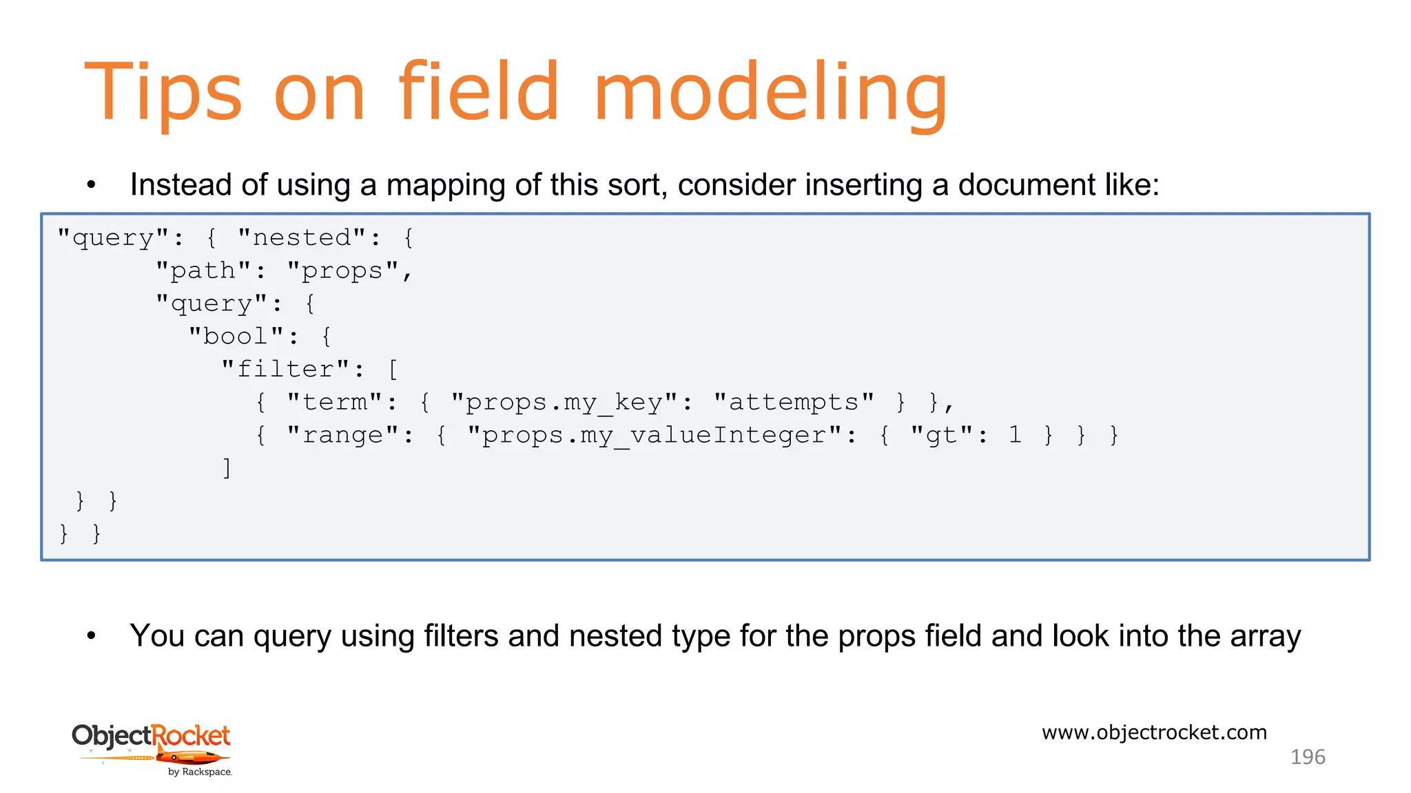 Tips on field modeling
www.objectrocket.com
196
• Instead of using a mapping of this sort, consider inserting a document like:
• You can query using filters and nested type for the props field and look into the array
"query": { "nested": {
"path": "props",
"query": {
"bool": {
"filter": [
{ "term": { "props.my_key": "attempts" } },
{ "range": { "props.my_valueInteger": { "gt": 1 } } }
]
} }
} }
 