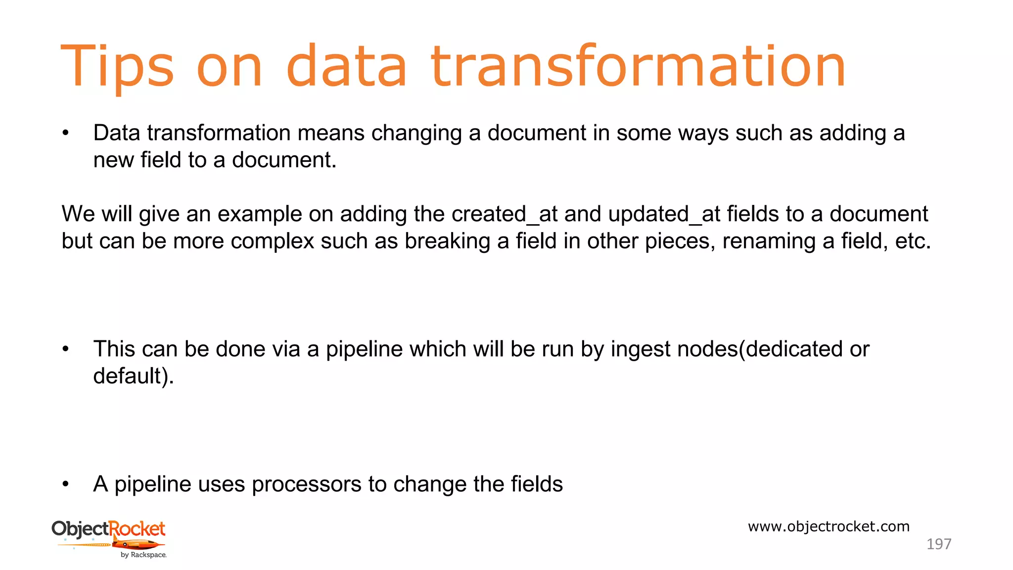 Tips on data transformation
www.objectrocket.com
197
• Data transformation means changing a document in some ways such as adding a
new field to a document.
We will give an example on adding the created_at and updated_at fields to a document
but can be more complex such as breaking a field in other pieces, renaming a field, etc.
• This can be done via a pipeline which will be run by ingest nodes(dedicated or
default).
• A pipeline uses processors to change the fields
 