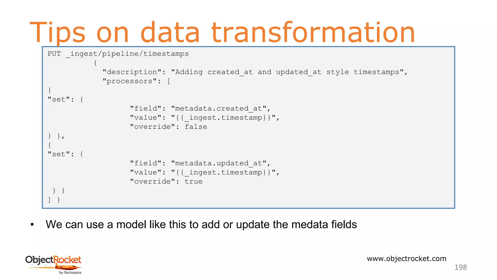 Tips on data transformation
www.objectrocket.com
198
• We can use a model like this to add or update the medata fields
PUT _ingest/pipeline/timestamps
{
"description": "Adding created_at and updated_at style timestamps",
"processors": [
{
"set": {
"field": "metadata.created_at",
"value": "{{_ingest.timestamp}}",
"override": false
} },
{
"set": {
"field": "metadata.updated_at",
"value": "{{_ingest.timestamp}}",
"override": true
} }
] }
 