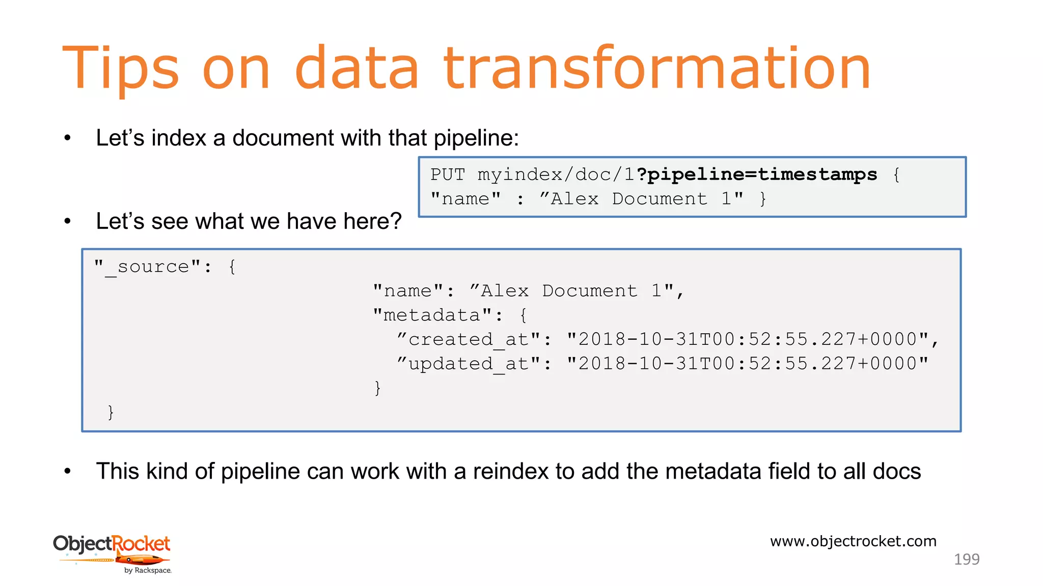 Tips on data transformation
www.objectrocket.com
199
• Let’s index a document with that pipeline:
• Let’s see what we have here?
• This kind of pipeline can work with a reindex to add the metadata field to all docs
PUT myindex/doc/1?pipeline=timestamps {
"name" : ”Alex Document 1" }
"_source": {
"name": ”Alex Document 1",
"metadata": {
”created_at": "2018-10-31T00:52:55.227+0000",
”updated_at": "2018-10-31T00:52:55.227+0000"
}
}
 