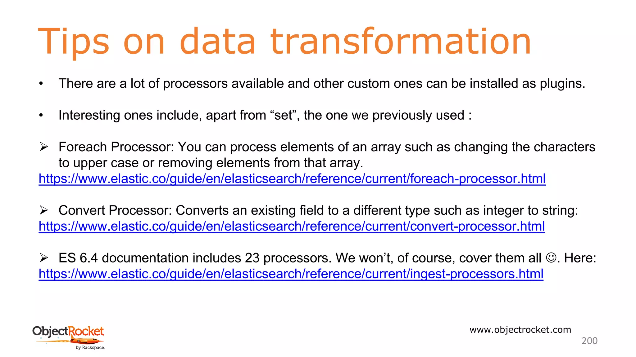 Tips on data transformation
www.objectrocket.com
200
• There are a lot of processors available and other custom ones can be installed as plugins.
• Interesting ones include, apart from “set”, the one we previously used :
Ø Foreach Processor: You can process elements of an array such as changing the characters
to upper case or removing elements from that array.
https://www.elastic.co/guide/en/elasticsearch/reference/current/foreach-processor.html
Ø Convert Processor: Converts an existing field to a different type such as integer to string:
https://www.elastic.co/guide/en/elasticsearch/reference/current/convert-processor.html
Ø ES 6.4 documentation includes 23 processors. We won’t, of course, cover them all J. Here:
https://www.elastic.co/guide/en/elasticsearch/reference/current/ingest-processors.html
 