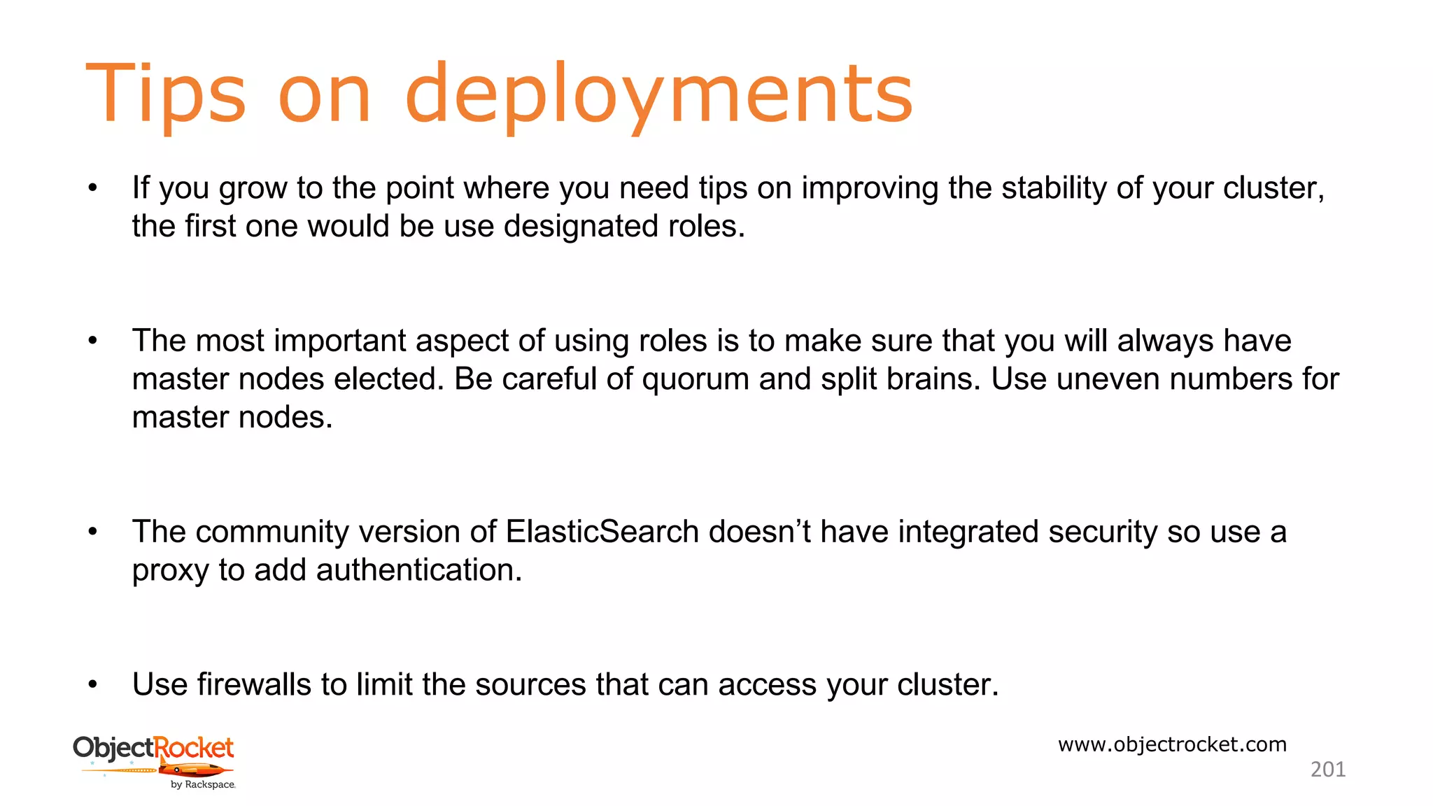 Tips on deployments
www.objectrocket.com
201
• If you grow to the point where you need tips on improving the stability of your cluster,
the first one would be use designated roles.
• The most important aspect of using roles is to make sure that you will always have
master nodes elected. Be careful of quorum and split brains. Use uneven numbers for
master nodes.
• The community version of ElasticSearch doesn’t have integrated security so use a
proxy to add authentication.
• Use firewalls to limit the sources that can access your cluster.
 