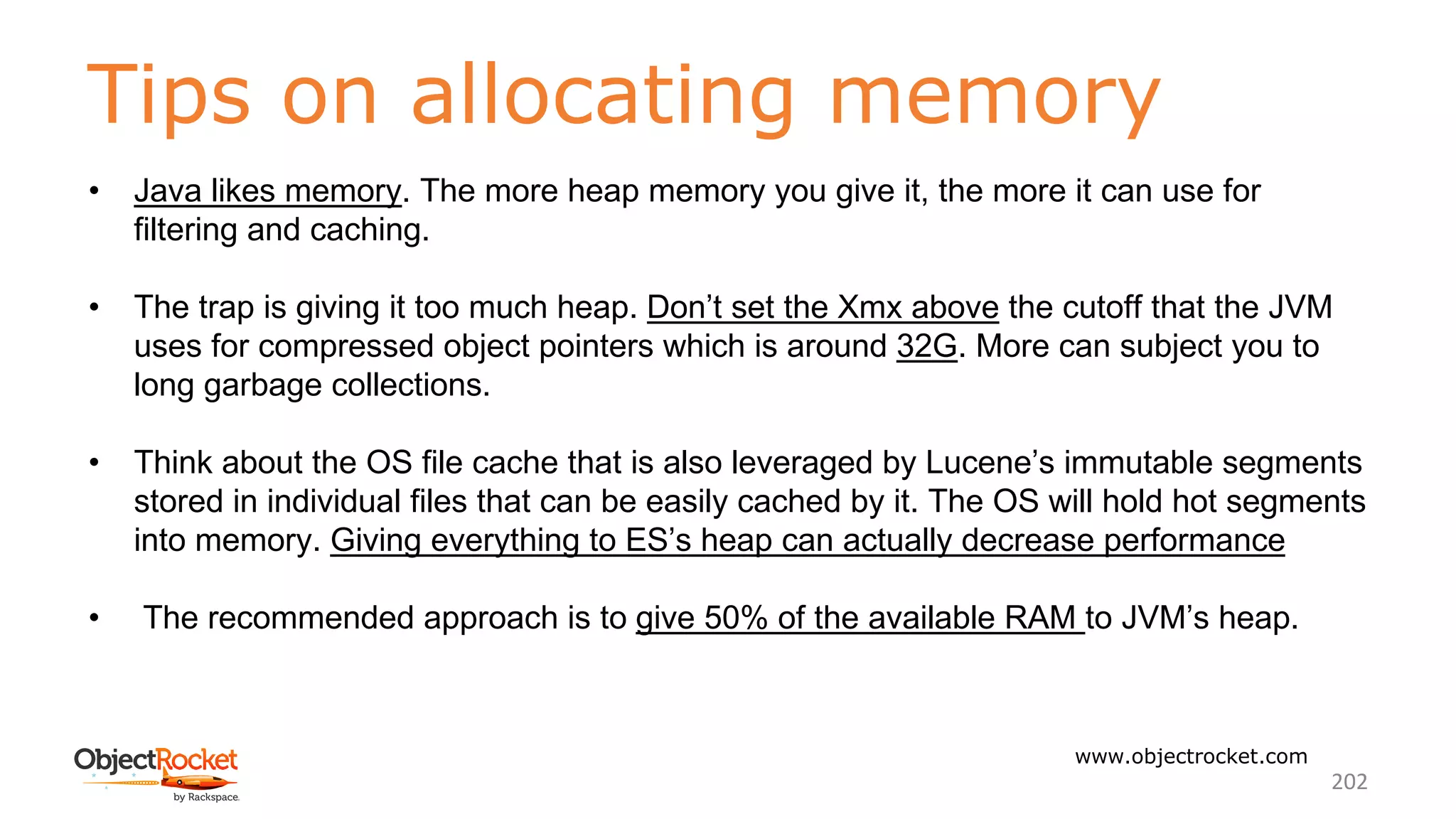 Tips on allocating memory
www.objectrocket.com
202
• Java likes memory. The more heap memory you give it, the more it can use for
filtering and caching.
• The trap is giving it too much heap. Don’t set the Xmx above the cutoff that the JVM
uses for compressed object pointers which is around 32G. More can subject you to
long garbage collections.
• Think about the OS file cache that is also leveraged by Lucene’s immutable segments
stored in individual files that can be easily cached by it. The OS will hold hot segments
into memory. Giving everything to ES’s heap can actually decrease performance
• The recommended approach is to give 50% of the available RAM to JVM’s heap.
 