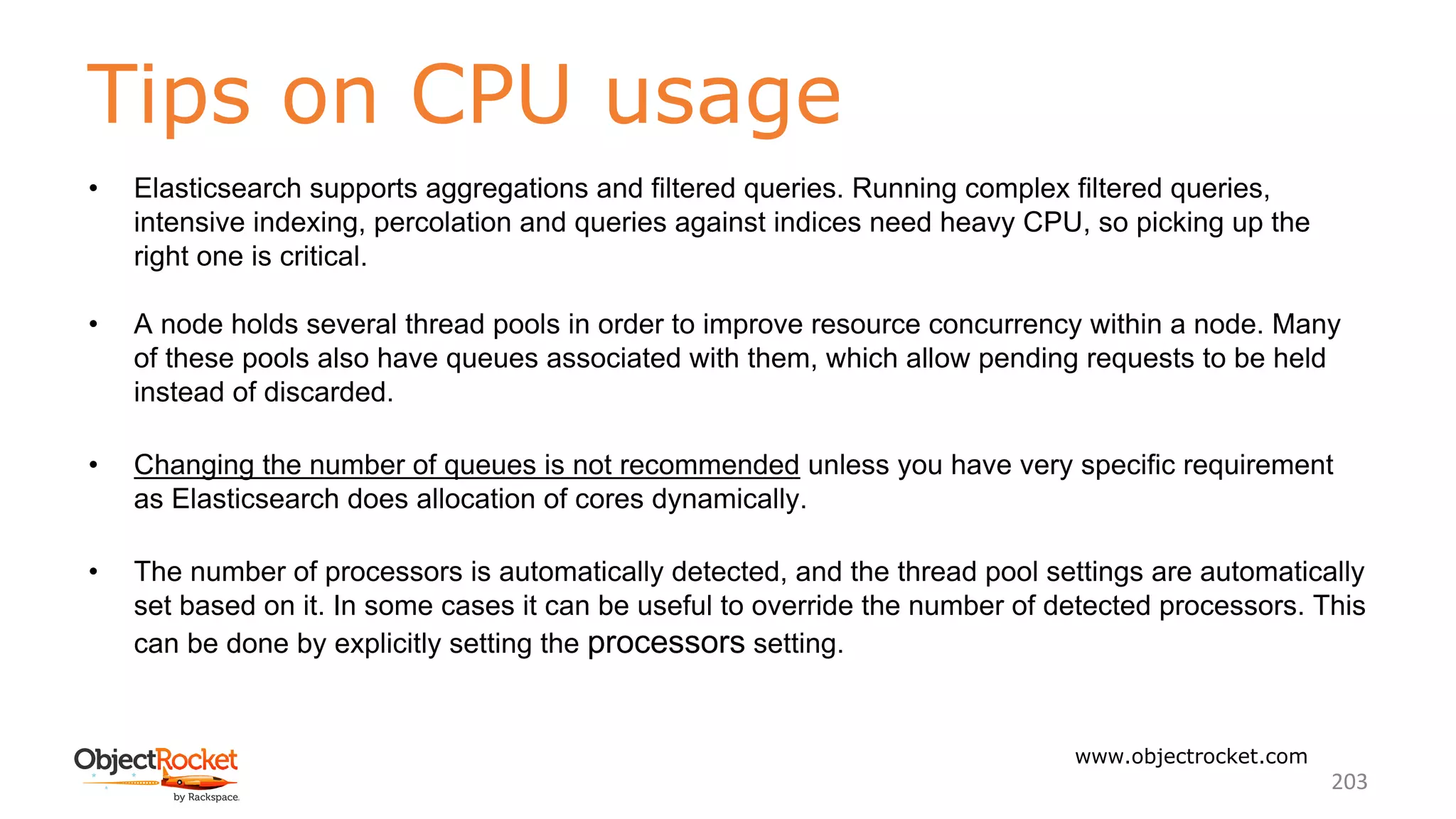 Tips on CPU usage
www.objectrocket.com
203
• Elasticsearch supports aggregations and filtered queries. Running complex filtered queries,
intensive indexing, percolation and queries against indices need heavy CPU, so picking up the
right one is critical.
• A node holds several thread pools in order to improve resource concurrency within a node. Many
of these pools also have queues associated with them, which allow pending requests to be held
instead of discarded.
• Changing the number of queues is not recommended unless you have very specific requirement
as Elasticsearch does allocation of cores dynamically.
• The number of processors is automatically detected, and the thread pool settings are automatically
set based on it. In some cases it can be useful to override the number of detected processors. This
can be done by explicitly setting the processors setting.
 