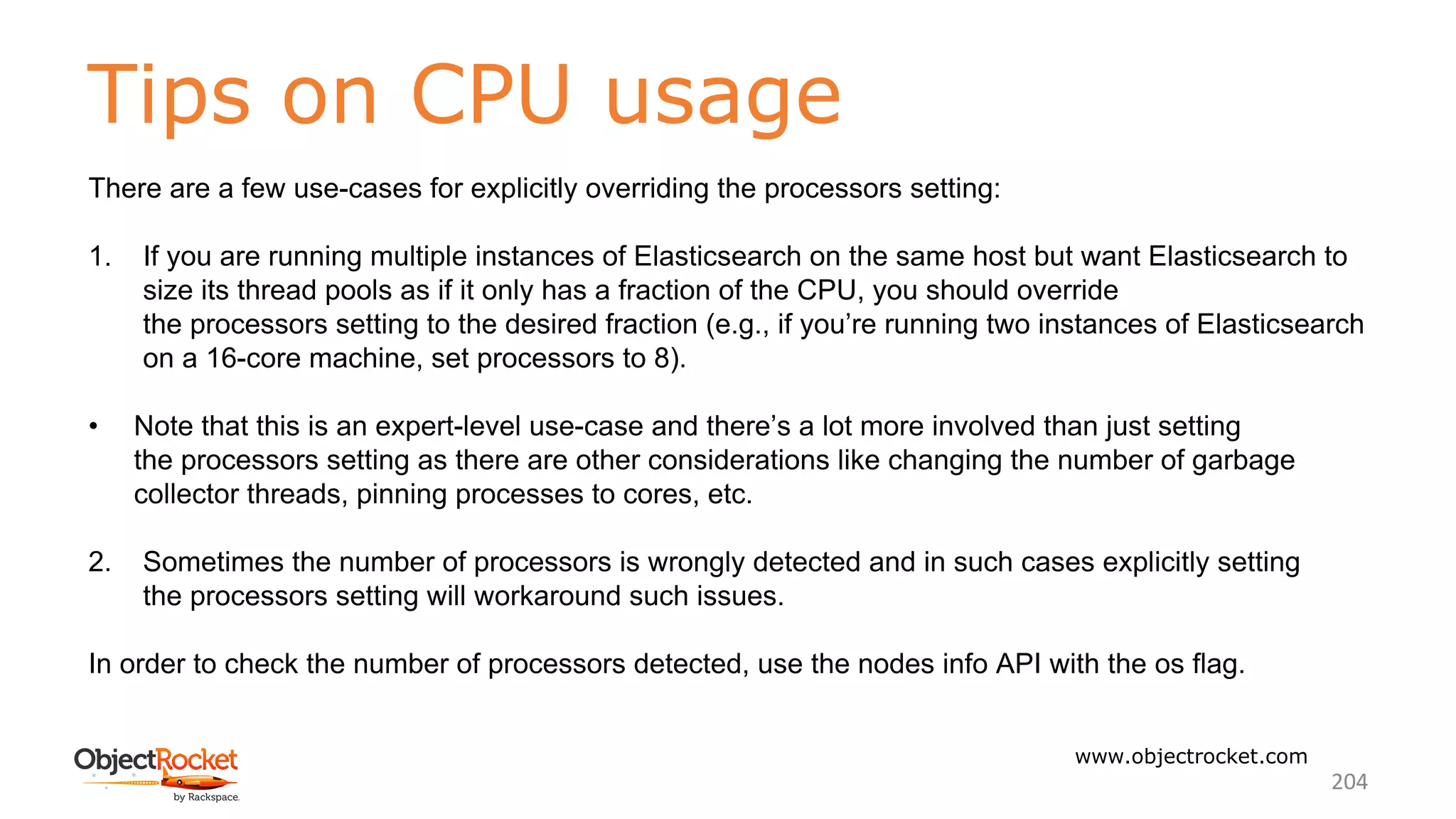 Tips on CPU usage
www.objectrocket.com
204
There are a few use-cases for explicitly overriding the processors setting:
1. If you are running multiple instances of Elasticsearch on the same host but want Elasticsearch to
size its thread pools as if it only has a fraction of the CPU, you should override
the processors setting to the desired fraction (e.g., if you’re running two instances of Elasticsearch
on a 16-core machine, set processors to 8).
• Note that this is an expert-level use-case and there’s a lot more involved than just setting
the processors setting as there are other considerations like changing the number of garbage
collector threads, pinning processes to cores, etc.
2. Sometimes the number of processors is wrongly detected and in such cases explicitly setting
the processors setting will workaround such issues.
In order to check the number of processors detected, use the nodes info API with the os flag.
 