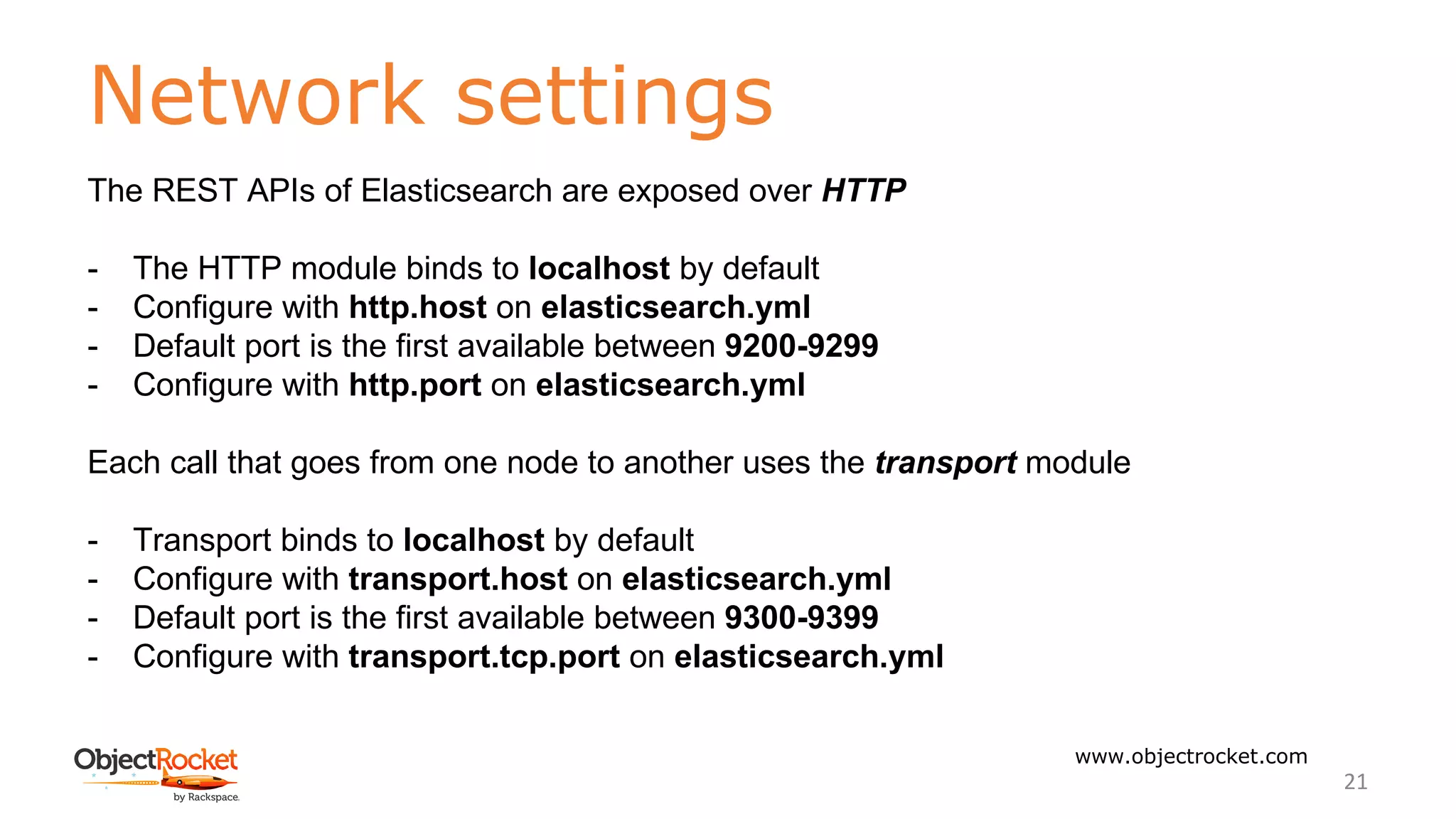 Network settings
www.objectrocket.com
21
The REST APIs of Elasticsearch are exposed over HTTP
- The HTTP module binds to localhost by default
- Configure with http.host on elasticsearch.yml
- Default port is the first available between 9200-9299
- Configure with http.port on elasticsearch.yml
Each call that goes from one node to another uses the transport module
- Transport binds to localhost by default
- Configure with transport.host on elasticsearch.yml
- Default port is the first available between 9300-9399
- Configure with transport.tcp.port on elasticsearch.yml
 