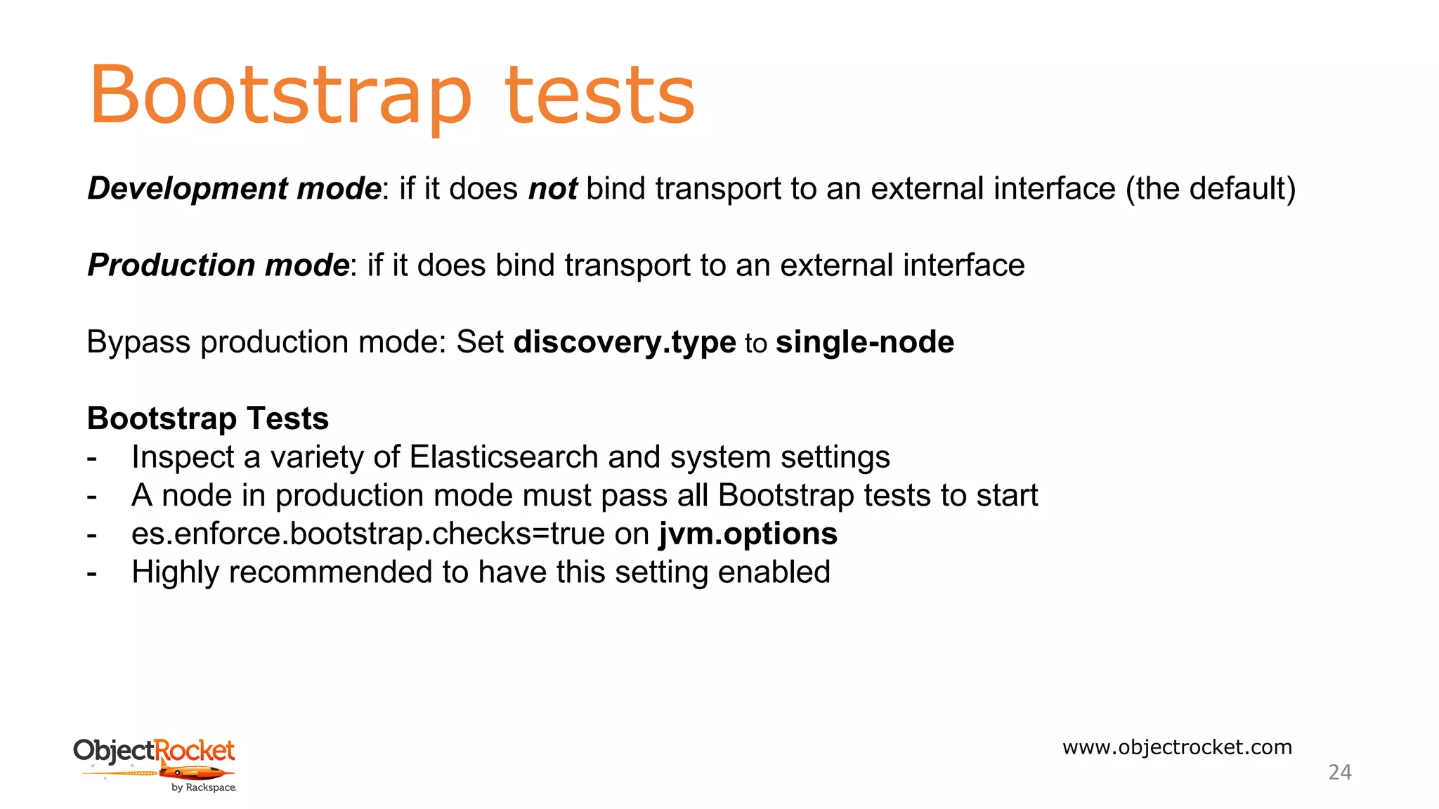 Bootstrap tests
www.objectrocket.com
24
Development mode: if it does not bind transport to an external interface (the default)
Production mode: if it does bind transport to an external interface
Bypass production mode: Set discovery.type to single-node
Bootstrap Tests
- Inspect a variety of Elasticsearch and system settings
- A node in production mode must pass all Bootstrap tests to start
- es.enforce.bootstrap.checks=true on jvm.options
- Highly recommended to have this setting enabled
 