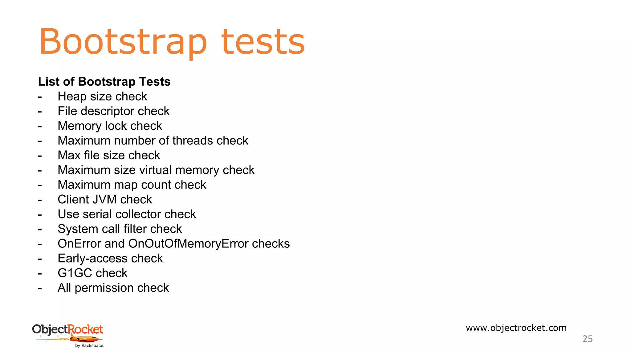 Bootstrap tests
www.objectrocket.com
25
List of Bootstrap Tests
- Heap size check
- File descriptor check
- Memory lock check
- Maximum number of threads check
- Max file size check
- Maximum size virtual memory check
- Maximum map count check
- Client JVM check
- Use serial collector check
- System call filter check
- OnError and OnOutOfMemoryError checks
- Early-access check
- G1GC check
- All permission check
 