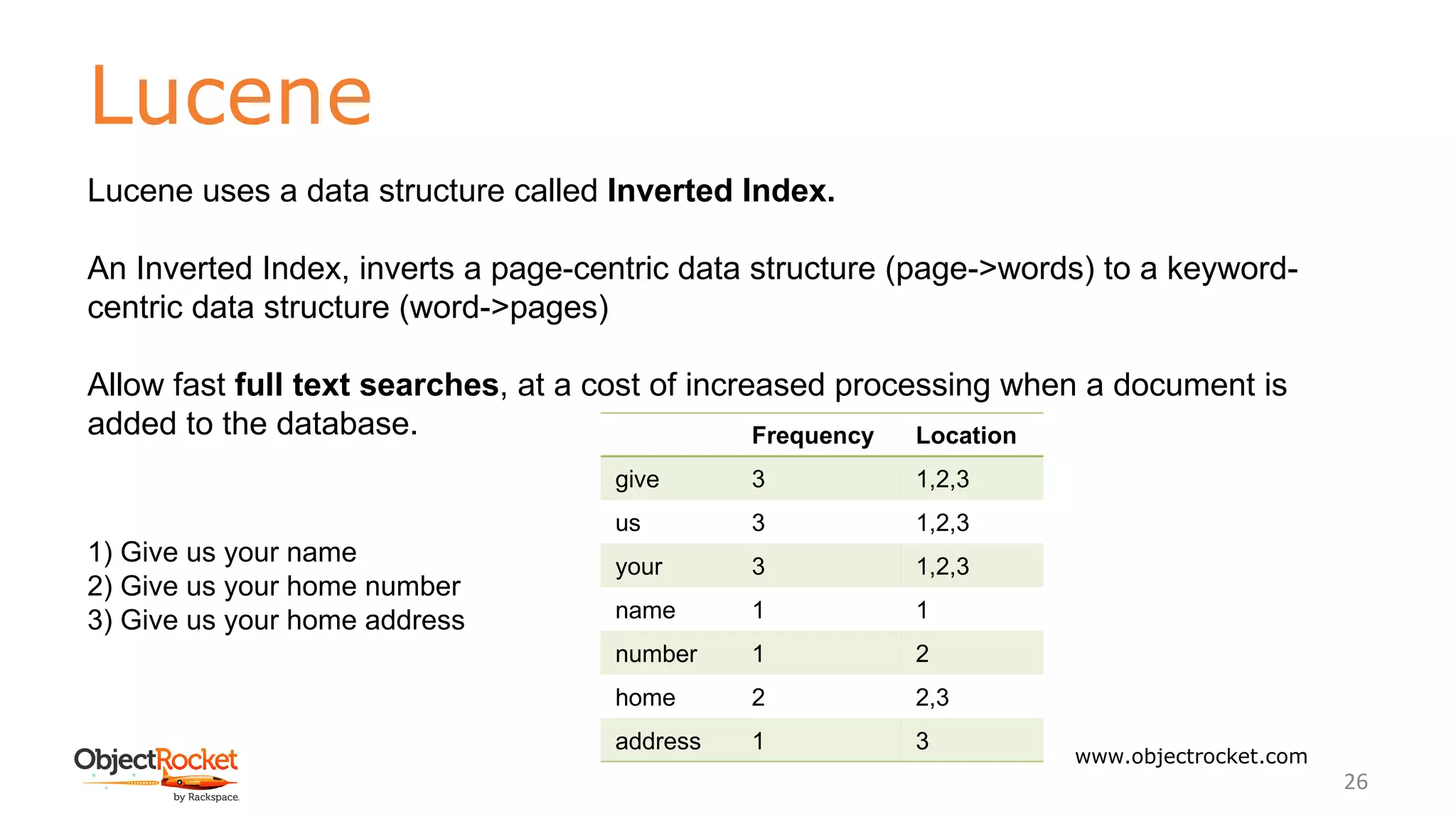 Lucene
www.objectrocket.com
26
Lucene uses a data structure called Inverted Index.
An Inverted Index, inverts a page-centric data structure (page->words) to a keyword-
centric data structure (word->pages)
Allow fast full text searches, at a cost of increased processing when a document is
added to the database.
1) Give us your name
2) Give us your home number
3) Give us your home address
Frequency Location
give 3 1,2,3
us 3 1,2,3
your 3 1,2,3
name 1 1
number 1 2
home 2 2,3
address 1 3
 