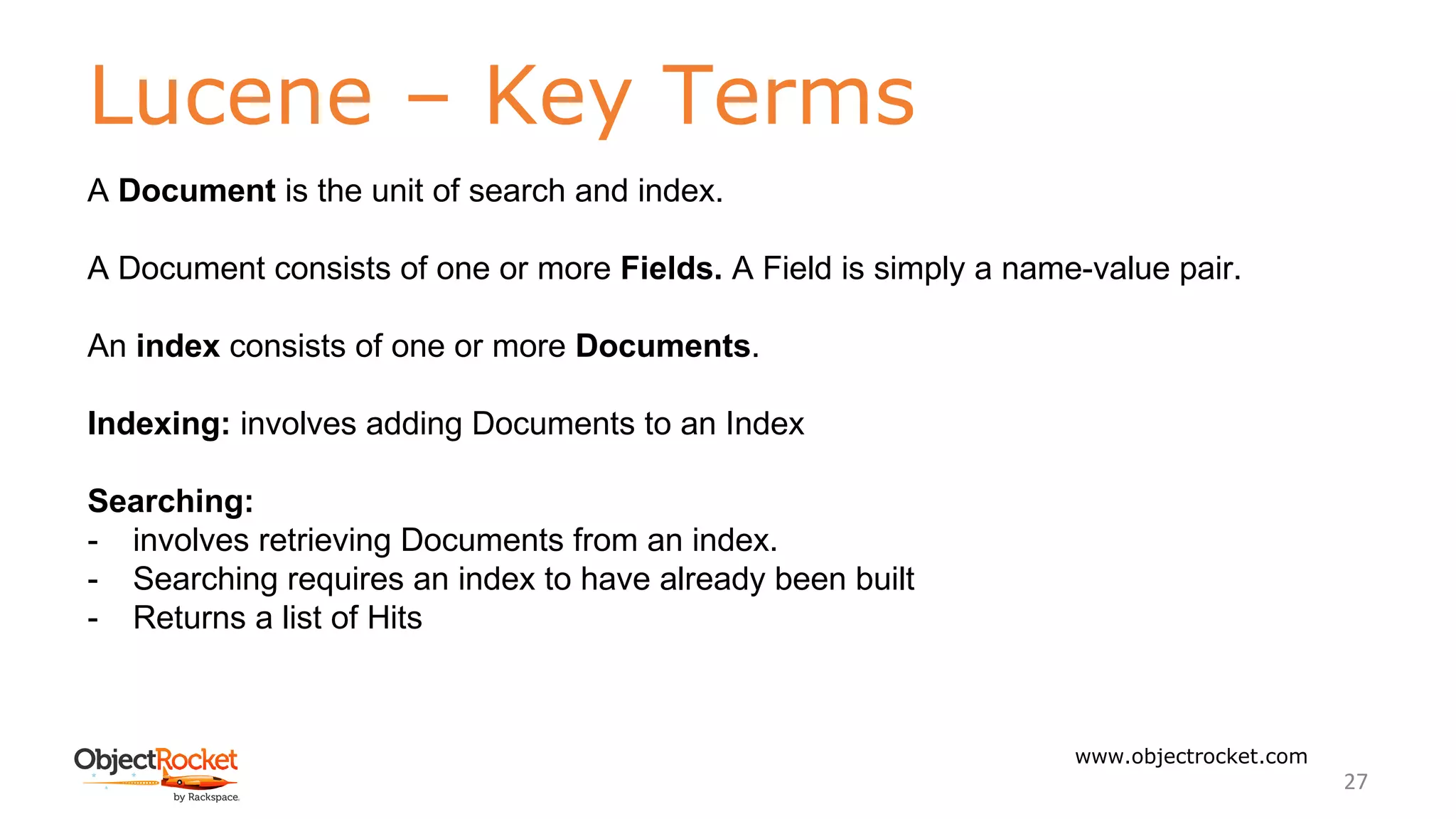 Lucene – Key Terms
www.objectrocket.com
27
A Document is the unit of search and index.
A Document consists of one or more Fields. A Field is simply a name-value pair.
An index consists of one or more Documents.
Indexing: involves adding Documents to an Index
Searching:
- involves retrieving Documents from an index.
- Searching requires an index to have already been built
- Returns a list of Hits
 
