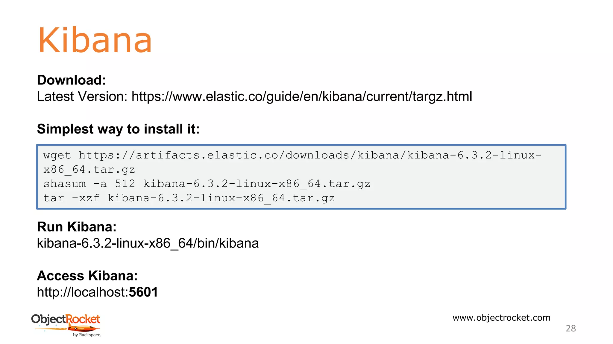 Kibana
www.objectrocket.com
28
Download:
Latest Version: https://www.elastic.co/guide/en/kibana/current/targz.html
Simplest way to install it:
Run Kibana:
kibana-6.3.2-linux-x86_64/bin/kibana
Access Kibana:
http://localhost:5601
wget https://artifacts.elastic.co/downloads/kibana/kibana-6.3.2-linux-
x86_64.tar.gz
shasum -a 512 kibana-6.3.2-linux-x86_64.tar.gz
tar -xzf kibana-6.3.2-linux-x86_64.tar.gz
 