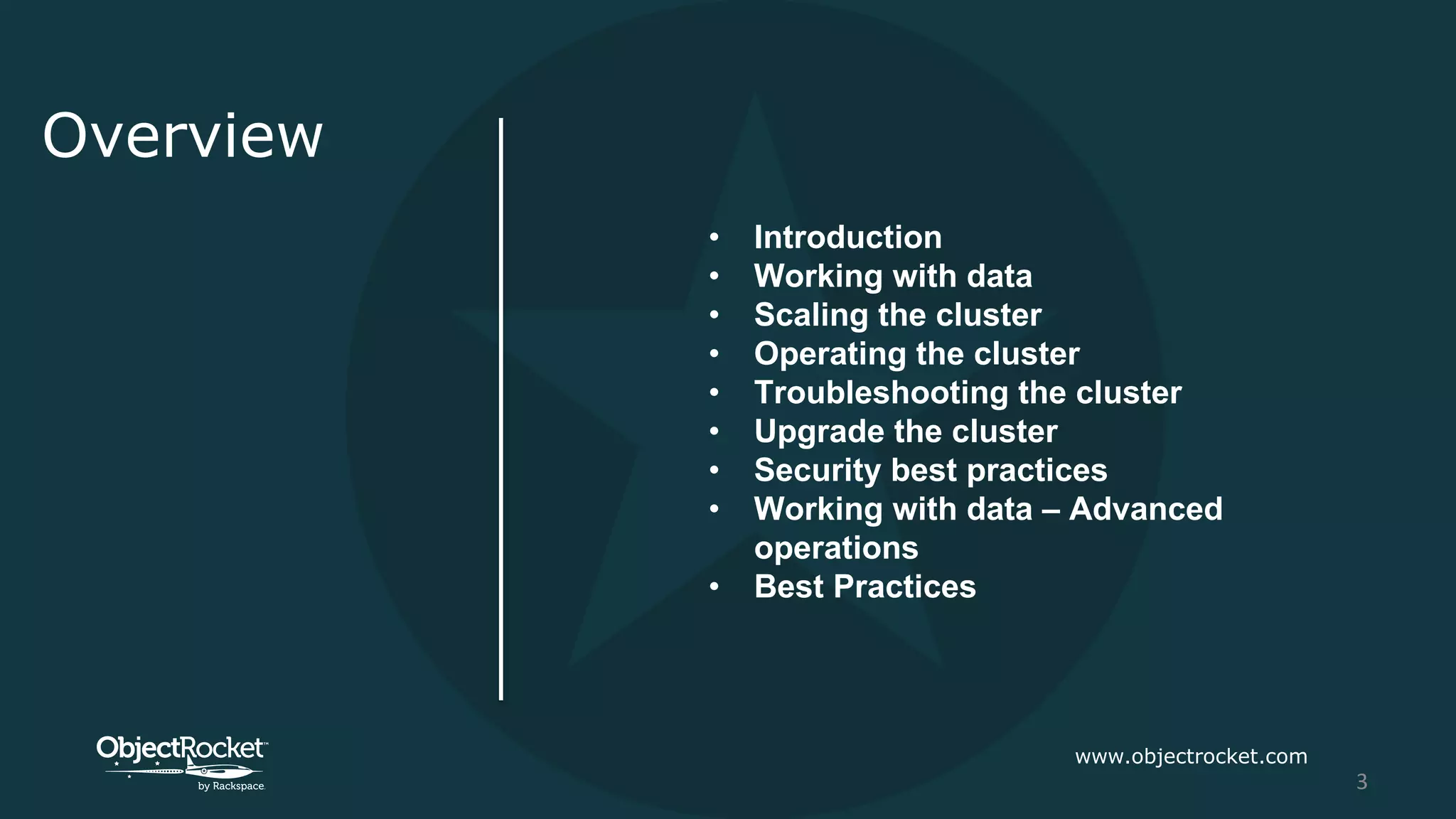 Overview
• Introduction
• Working with data
• Scaling the cluster
• Operating the cluster
• Troubleshooting the cluster
• Upgrade the cluster
• Security best practices
• Working with data – Advanced
operations
• Best Practices
www.objectrocket.com
3
 
