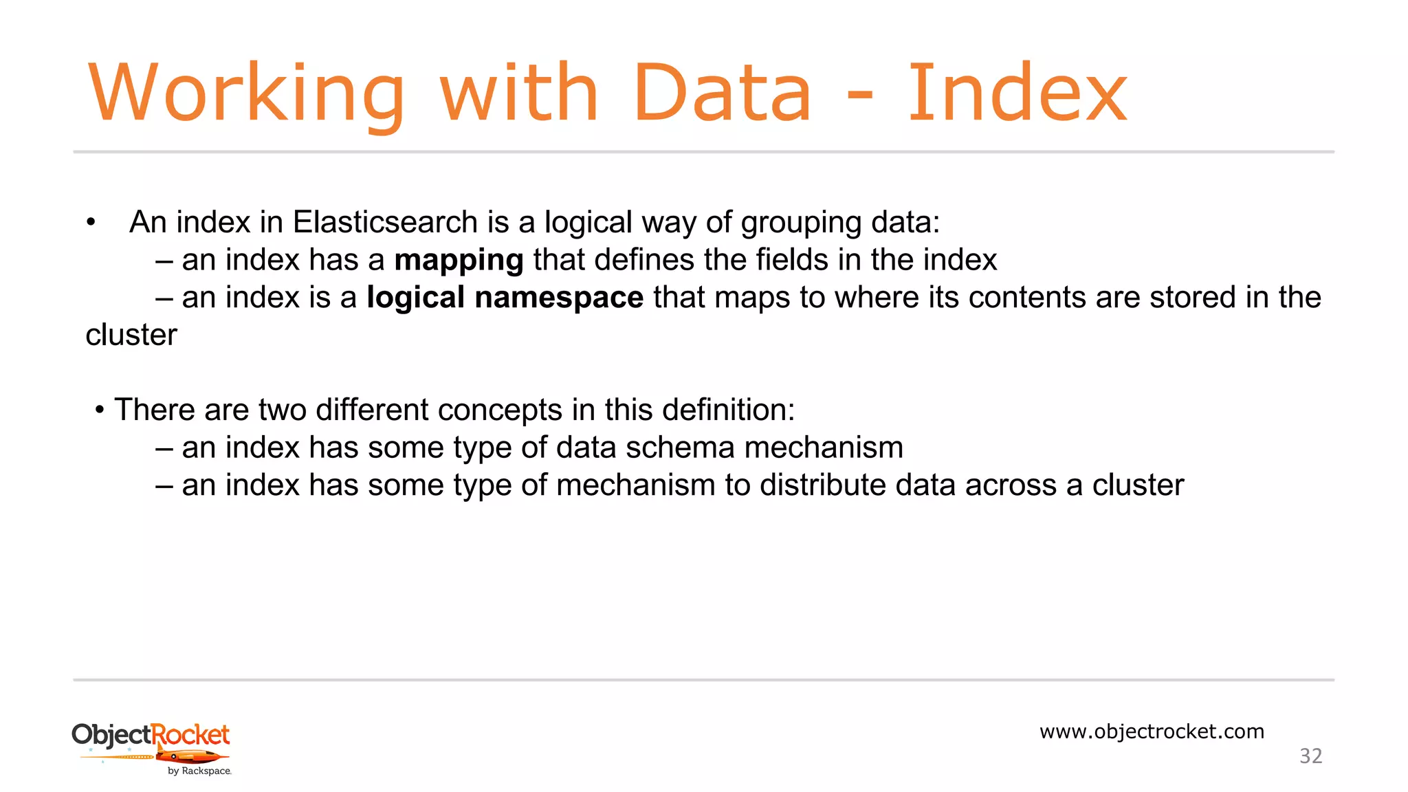 Working with Data - Index
www.objectrocket.com
32
• An index in Elasticsearch is a logical way of grouping data:
‒ an index has a mapping that defines the fields in the index
‒ an index is a logical namespace that maps to where its contents are stored in the
cluster
• There are two different concepts in this definition:
‒ an index has some type of data schema mechanism
‒ an index has some type of mechanism to distribute data across a cluster
 