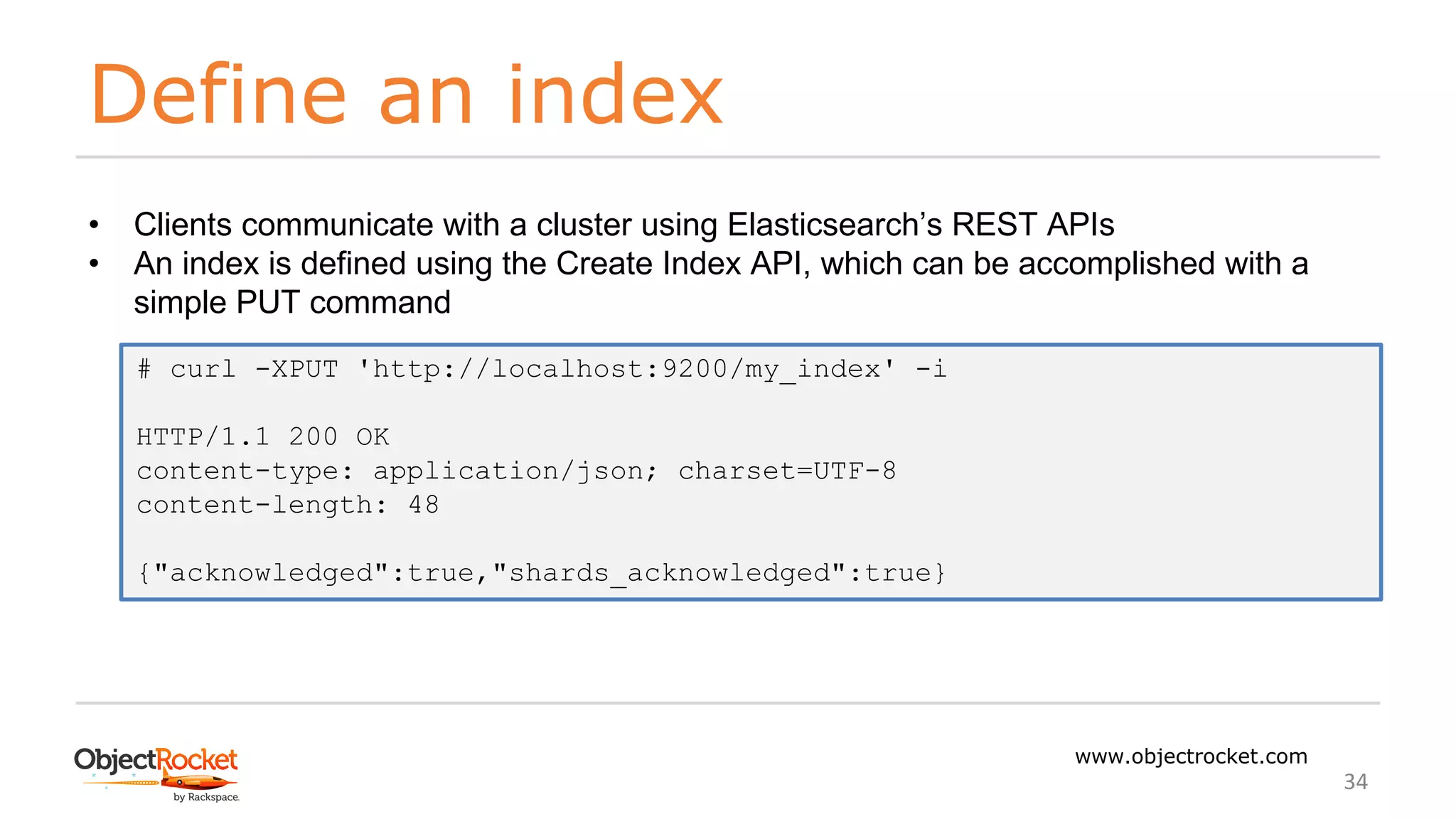 Define an index
www.objectrocket.com
34
• Clients communicate with a cluster using Elasticsearch’s REST APIs
• An index is defined using the Create Index API, which can be accomplished with a
simple PUT command
# curl -XPUT 'http://localhost:9200/my_index' -i
HTTP/1.1 200 OK
content-type: application/json; charset=UTF-8
content-length: 48
{"acknowledged":true,"shards_acknowledged":true}
 