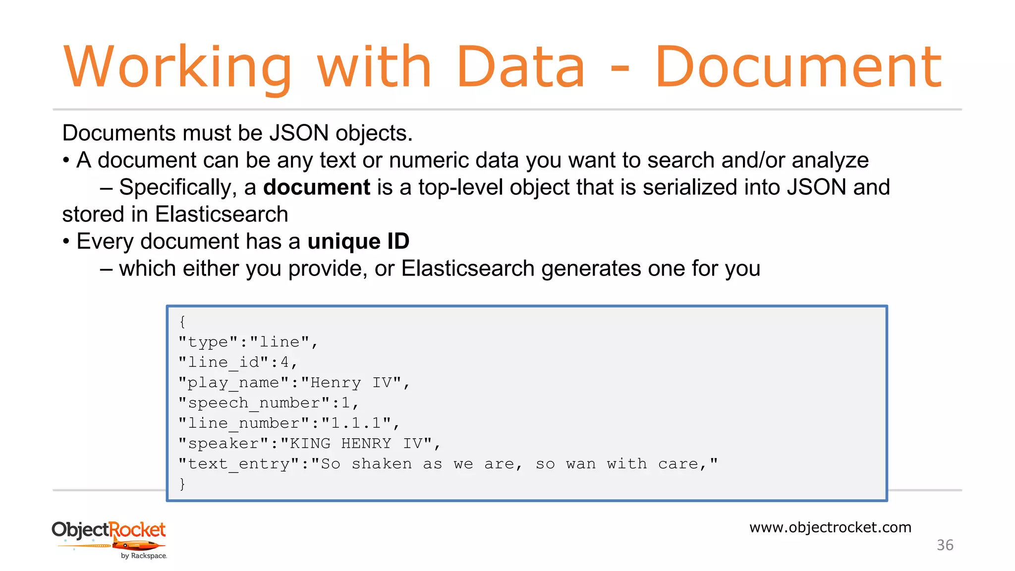 Working with Data - Document
www.objectrocket.com
36
Documents must be JSON objects.
• A document can be any text or numeric data you want to search and/or analyze
‒ Specifically, a document is a top-level object that is serialized into JSON and
stored in Elasticsearch
• Every document has a unique ID
‒ which either you provide, or Elasticsearch generates one for you
{
"type":"line",
"line_id":4,
"play_name":"Henry IV",
"speech_number":1,
"line_number":"1.1.1",
"speaker":"KING HENRY IV",
"text_entry":"So shaken as we are, so wan with care,"
}
 