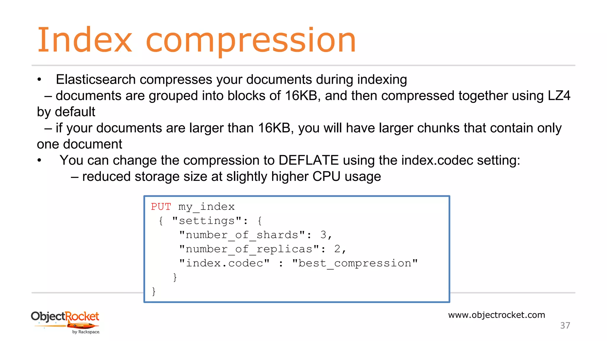 Index compression
www.objectrocket.com
37
• Elasticsearch compresses your documents during indexing
‒ documents are grouped into blocks of 16KB, and then compressed together using LZ4
by default
‒ if your documents are larger than 16KB, you will have larger chunks that contain only
one document
• You can change the compression to DEFLATE using the index.codec setting:
‒ reduced storage size at slightly higher CPU usage
PUT my_index
{ "settings": {
"number_of_shards": 3,
"number_of_replicas": 2,
"index.codec" : "best_compression"
}
}
 
