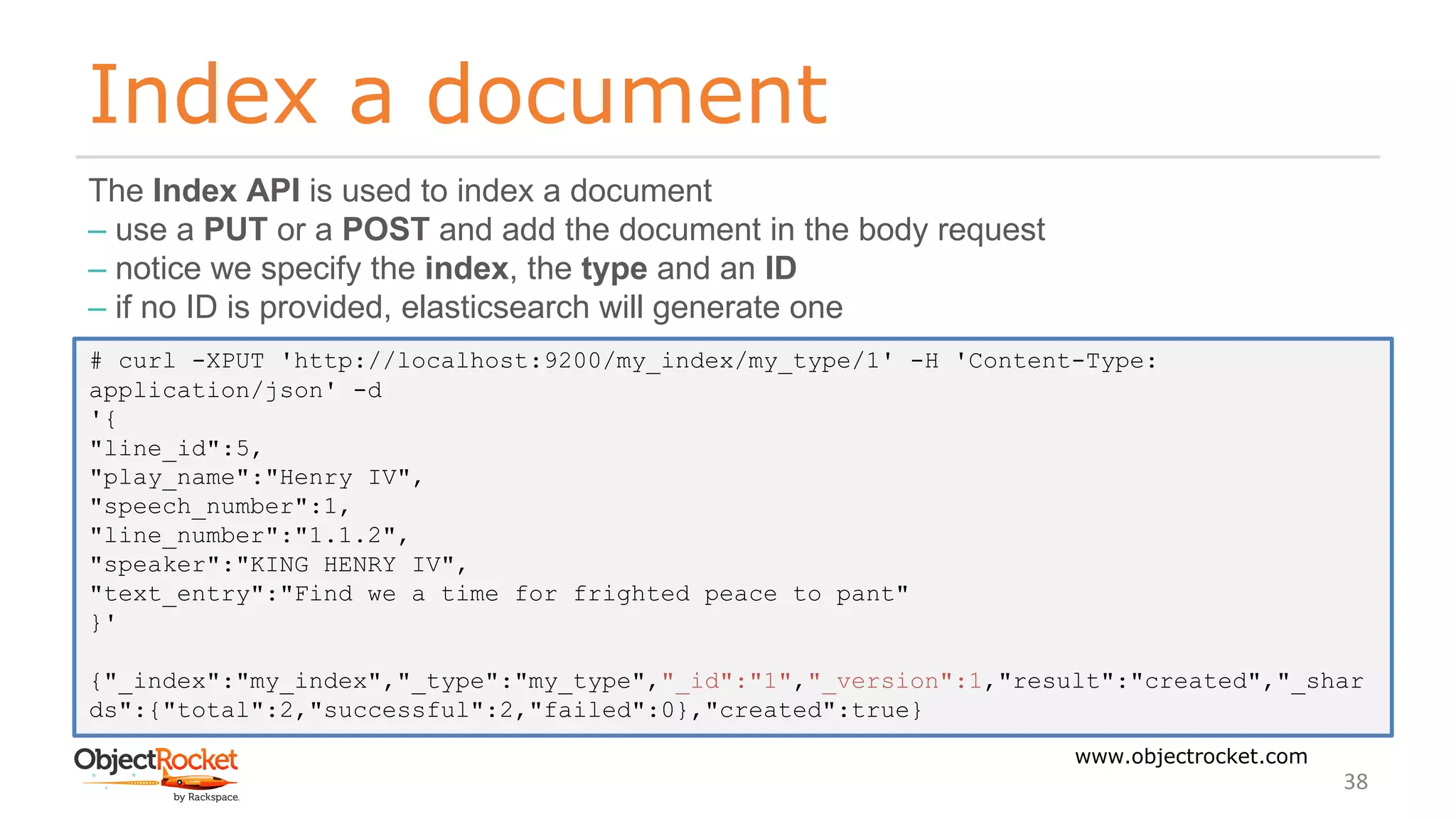 Index a document
www.objectrocket.com
38
The Index API is used to index a document
‒ use a PUT or a POST and add the document in the body request
‒ notice we specify the index, the type and an ID
‒ if no ID is provided, elasticsearch will generate one
# curl -XPUT 'http://localhost:9200/my_index/my_type/1' -H 'Content-Type:
application/json' -d
'{
"line_id":5,
"play_name":"Henry IV",
"speech_number":1,
"line_number":"1.1.2",
"speaker":"KING HENRY IV",
"text_entry":"Find we a time for frighted peace to pant"
}'
{"_index":"my_index","_type":"my_type","_id":"1","_version":1,"result":"created","_shar
ds":{"total":2,"successful":2,"failed":0},"created":true}
 