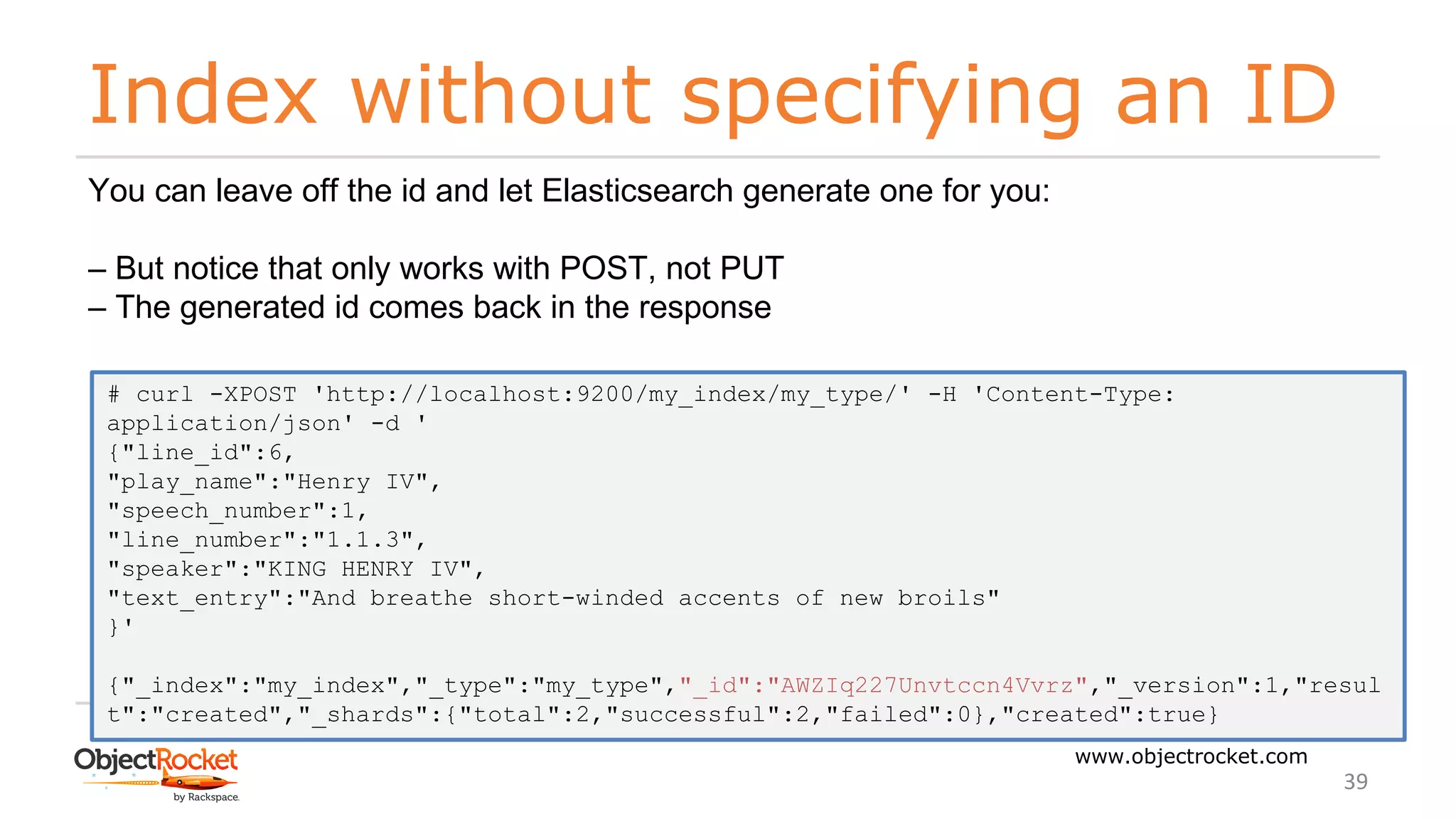 Index without specifying an ID
www.objectrocket.com
39
You can leave off the id and let Elasticsearch generate one for you:
‒ But notice that only works with POST, not PUT
‒ The generated id comes back in the response
# curl -XPOST 'http://localhost:9200/my_index/my_type/' -H 'Content-Type:
application/json' -d '
{"line_id":6,
"play_name":"Henry IV",
"speech_number":1,
"line_number":"1.1.3",
"speaker":"KING HENRY IV",
"text_entry":"And breathe short-winded accents of new broils"
}'
{"_index":"my_index","_type":"my_type","_id":"AWZIq227Unvtccn4Vvrz","_version":1,"resul
t":"created","_shards":{"total":2,"successful":2,"failed":0},"created":true}
 