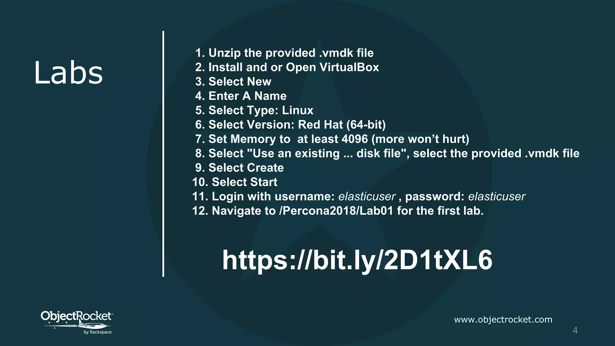 www.objectrocket.com
4
Labs
1. Unzip the provided .vmdk file
2. Install and or Open VirtualBox
3. Select New
4. Enter A Name
5. Select Type: Linux
6. Select Version: Red Hat (64-bit)
7. Set Memory to at least 4096 (more won’t hurt)
8. Select "Use an existing ... disk file", select the provided .vmdk file
9. Select Create
10. Select Start
11. Login with username: elasticuser , password: elasticuser
12. Navigate to /Percona2018/Lab01 for the first lab.
https://bit.ly/2D1tXL6
 