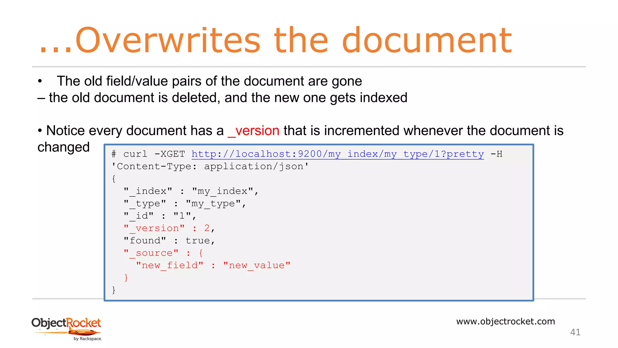 ...Overwrites the document
www.objectrocket.com
41
• The old field/value pairs of the document are gone
‒ the old document is deleted, and the new one gets indexed
• Notice every document has a _version that is incremented whenever the document is
changed # curl -XGET http://localhost:9200/my_index/my_type/1?pretty -H
'Content-Type: application/json'
{
"_index" : "my_index",
"_type" : "my_type",
"_id" : "1",
"_version" : 2,
"found" : true,
"_source" : {
"new_field" : "new_value"
}
}
 