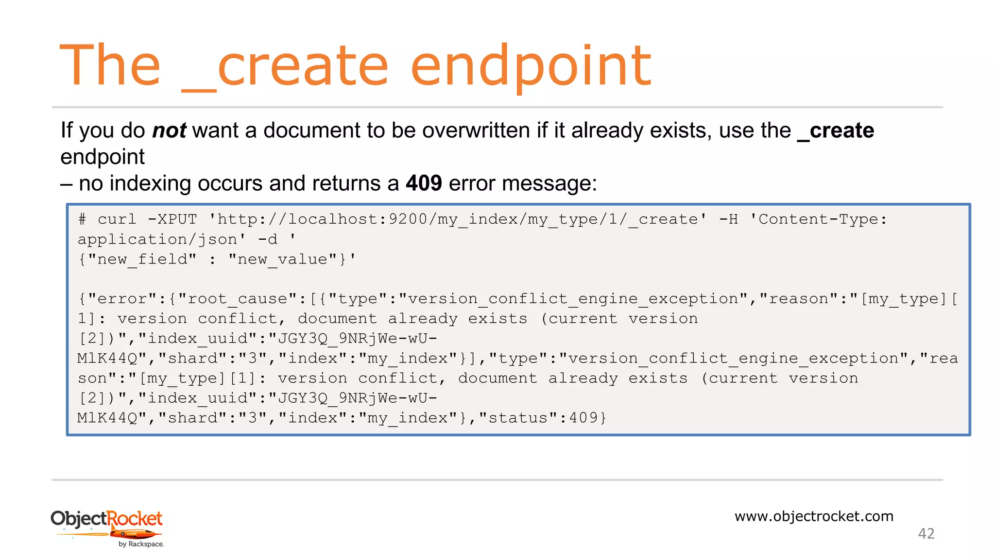 The _create endpoint
www.objectrocket.com
42
If you do not want a document to be overwritten if it already exists, use the _create
endpoint
‒ no indexing occurs and returns a 409 error message:
# curl -XPUT 'http://localhost:9200/my_index/my_type/1/_create' -H 'Content-Type:
application/json' -d '
{"new_field" : "new_value"}'
{"error":{"root_cause":[{"type":"version_conflict_engine_exception","reason":"[my_type][
1]: version conflict, document already exists (current version
[2])","index_uuid":"JGY3Q_9NRjWe-wU-
MlK44Q","shard":"3","index":"my_index"}],"type":"version_conflict_engine_exception","rea
son":"[my_type][1]: version conflict, document already exists (current version
[2])","index_uuid":"JGY3Q_9NRjWe-wU-
MlK44Q","shard":"3","index":"my_index"},"status":409}
 