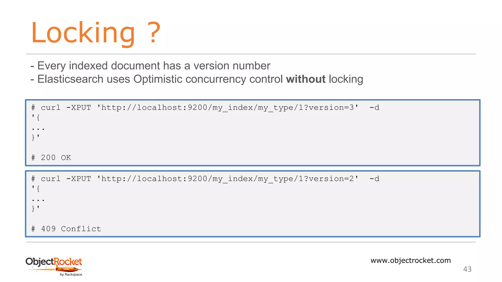 Locking ?
www.objectrocket.com
43
- Every indexed document has a version number
- Elasticsearch uses Optimistic concurrency control without locking
# curl -XPUT 'http://localhost:9200/my_index/my_type/1?version=3' -d
'{
...
}'
# 200 OK
# curl -XPUT 'http://localhost:9200/my_index/my_type/1?version=2' -d
'{
...
}'
# 409 Conflict
 