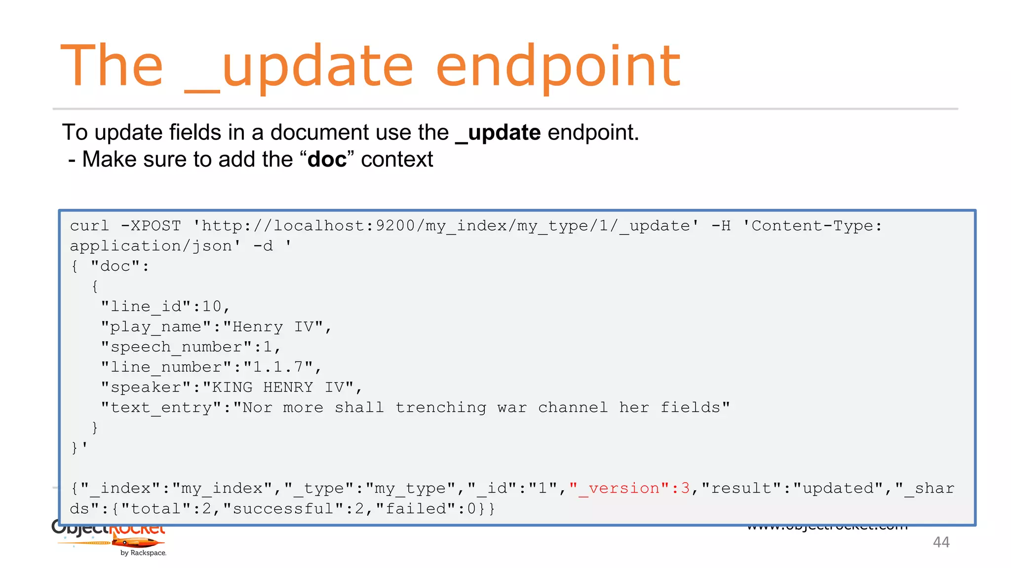 The _update endpoint
www.objectrocket.com
44
To update fields in a document use the _update endpoint.
- Make sure to add the “doc” context
curl -XPOST 'http://localhost:9200/my_index/my_type/1/_update' -H 'Content-Type:
application/json' -d '
{ "doc":
{
"line_id":10,
"play_name":"Henry IV",
"speech_number":1,
"line_number":"1.1.7",
"speaker":"KING HENRY IV",
"text_entry":"Nor more shall trenching war channel her fields"
}
}'
{"_index":"my_index","_type":"my_type","_id":"1","_version":3,"result":"updated","_shar
ds":{"total":2,"successful":2,"failed":0}}
 