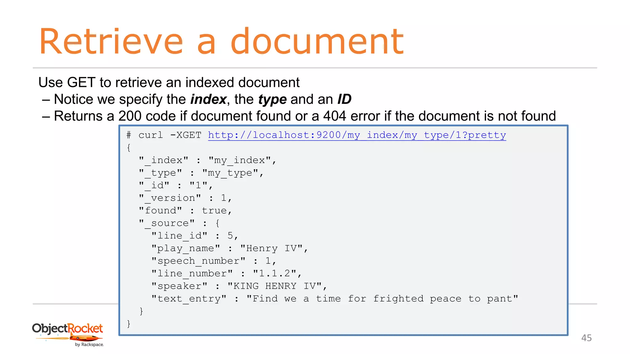 Retrieve a document
www.objectrocket.com
45
Use GET to retrieve an indexed document
‒ Notice we specify the index, the type and an ID
‒ Returns a 200 code if document found or a 404 error if the document is not found
# curl -XGET http://localhost:9200/my_index/my_type/1?pretty
{
"_index" : "my_index",
"_type" : "my_type",
"_id" : "1",
"_version" : 1,
"found" : true,
"_source" : {
"line_id" : 5,
"play_name" : "Henry IV",
"speech_number" : 1,
"line_number" : "1.1.2",
"speaker" : "KING HENRY IV",
"text_entry" : "Find we a time for frighted peace to pant"
}
}
 