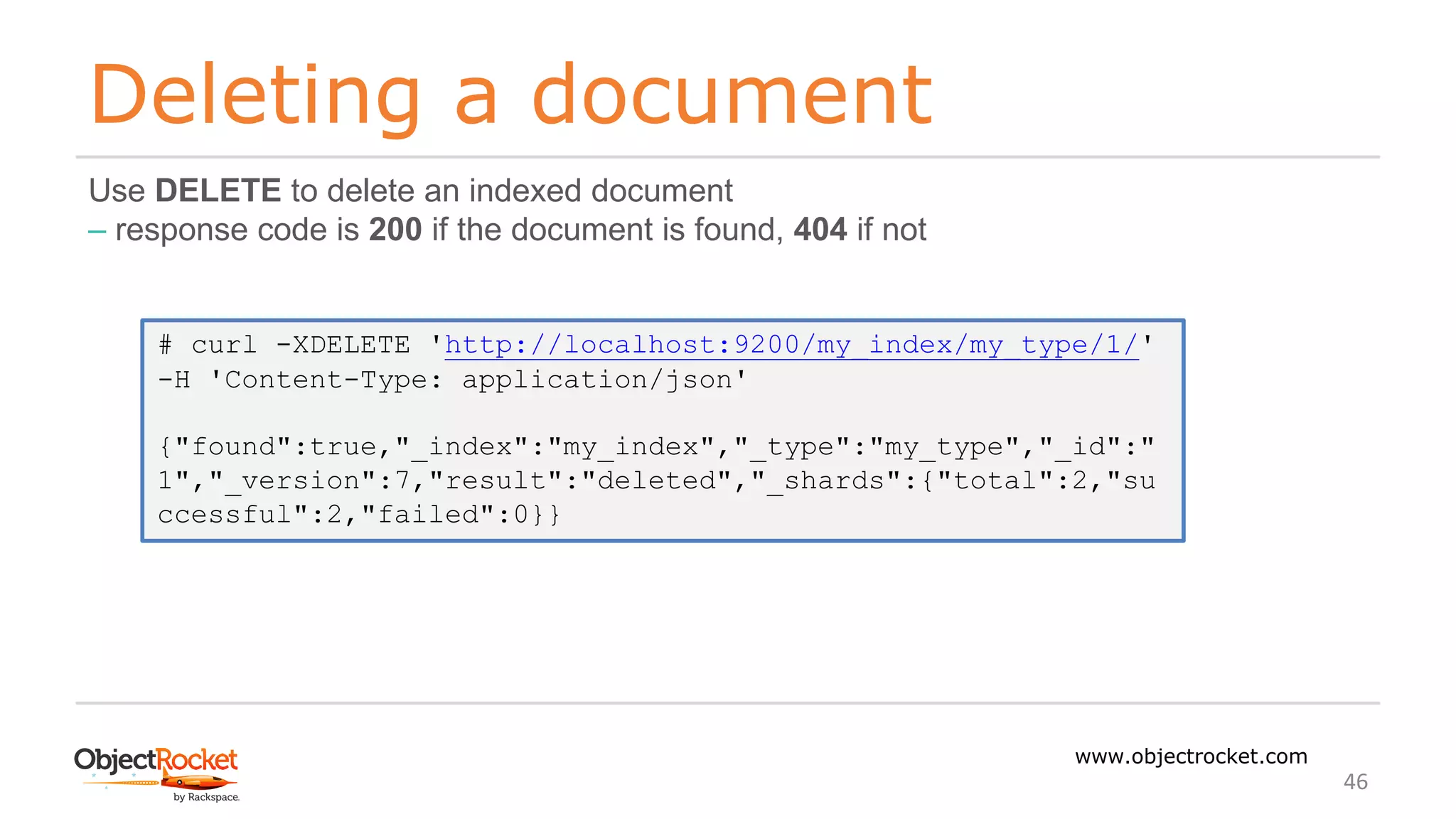 Deleting a document
www.objectrocket.com
46
Use DELETE to delete an indexed document
‒ response code is 200 if the document is found, 404 if not
# curl -XDELETE 'http://localhost:9200/my_index/my_type/1/'
-H 'Content-Type: application/json'
{"found":true,"_index":"my_index","_type":"my_type","_id":"
1","_version":7,"result":"deleted","_shards":{"total":2,"su
ccessful":2,"failed":0}}
 