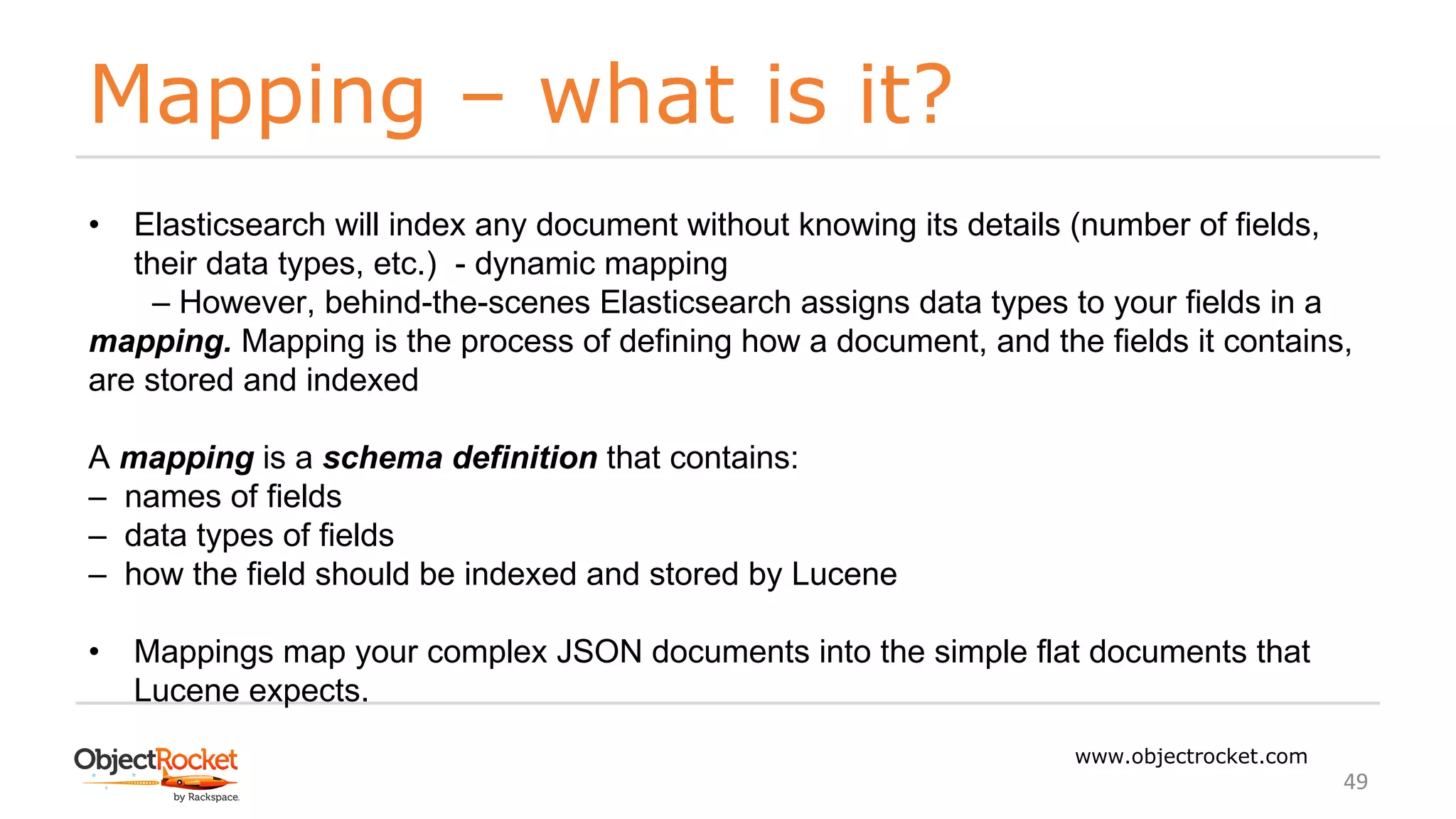 Mapping – what is it?
www.objectrocket.com
49
• Elasticsearch will index any document without knowing its details (number of fields,
their data types, etc.) - dynamic mapping
‒ However, behind-the-scenes Elasticsearch assigns data types to your fields in a
mapping. Mapping is the process of defining how a document, and the fields it contains,
are stored and indexed
A mapping is a schema definition that contains:
‒ names of fields
‒ data types of fields
‒ how the field should be indexed and stored by Lucene
• Mappings map your complex JSON documents into the simple flat documents that
Lucene expects.
 