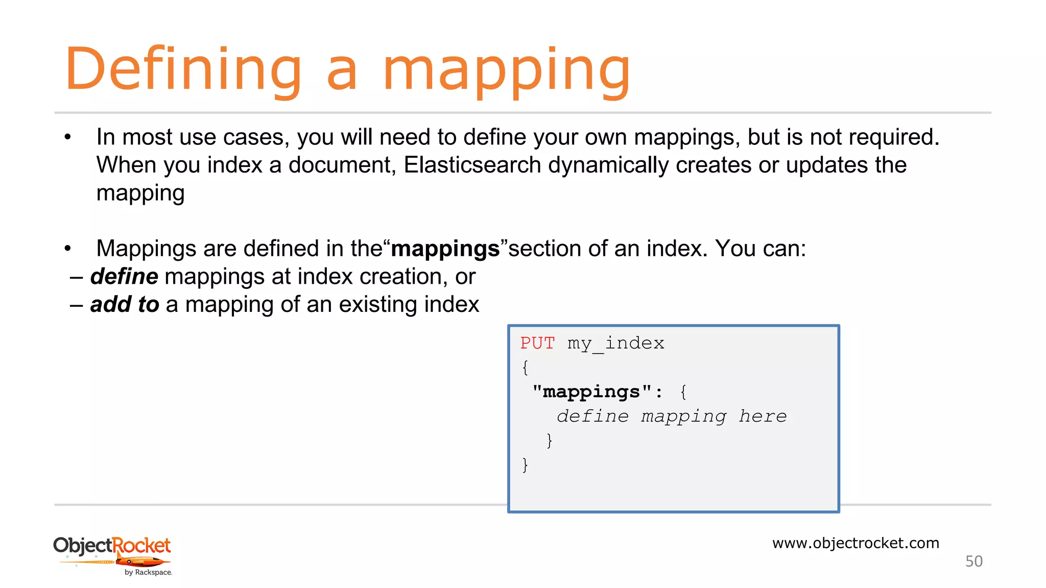Defining a mapping
www.objectrocket.com
50
• In most use cases, you will need to define your own mappings, but is not required.
When you index a document, Elasticsearch dynamically creates or updates the
mapping
• Mappings are defined in the“mappings”section of an index. You can:
‒ define mappings at index creation, or
‒ add to a mapping of an existing index
PUT my_index
{
"mappings": {
define mapping here
}
}
 